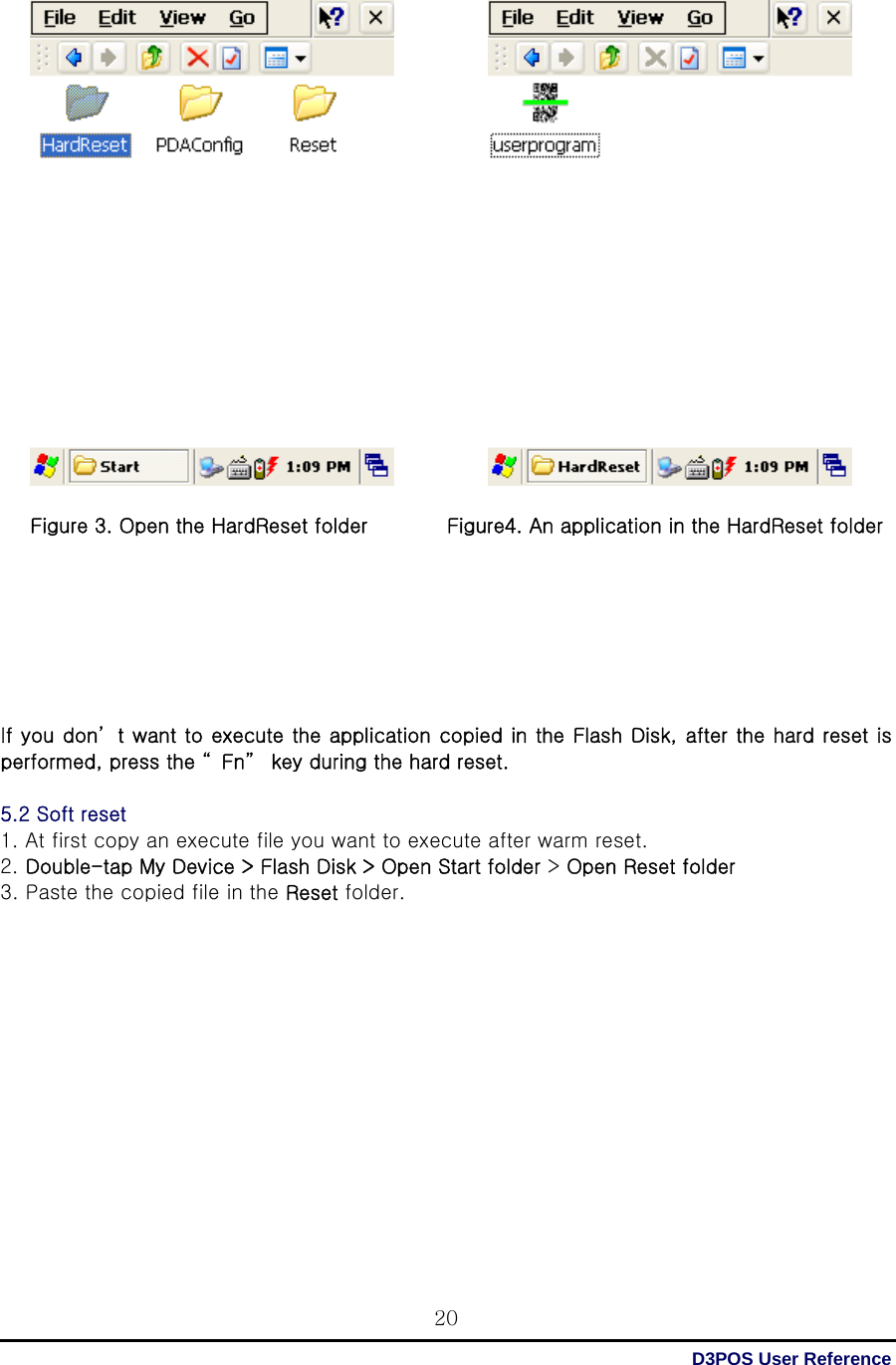  D3POS User Reference 20                    Figure 3. Open the HardReset folder        Figure4. An application in the HardReset folder        If you don’ t want to execute the application copied in the Flash Disk, after the hard reset is performed, press the “ Fn”  key during the hard reset.  5.2 Soft reset 1. At first copy an execute file you want to execute after warm reset. 2. Double-tap My Device &gt; Flash Disk &gt; Open Start folder &gt; Open Reset folder 3. Paste the copied file in the Reset folder.              