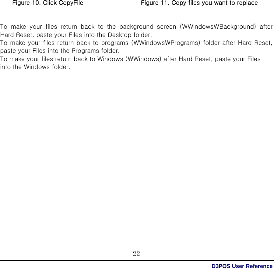  D3POS User Reference 22                   Figure 10. Click CopyFile                   Figure 11. Copy files you want to replace   To make your files return back to the background screen (₩Windows₩Background)  after Hard Reset, paste your Files into the Desktop folder. To make your files return back to programs (₩Windows₩Programs) folder after Hard Reset, paste your Files into the Programs folder. To make your files return back to Windows (₩Windows) after Hard Reset, paste your Files into the Windows folder.                      