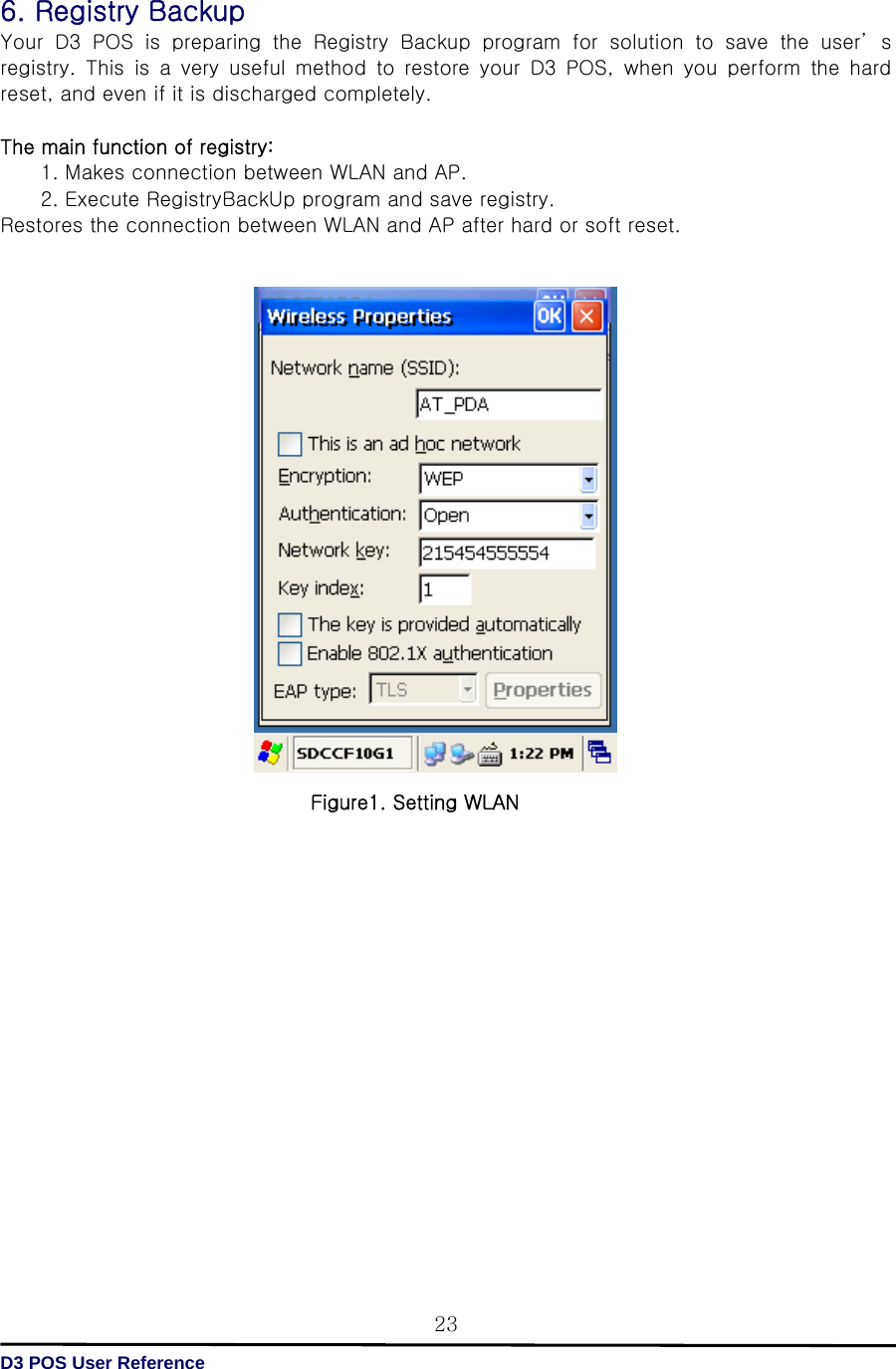   D3 POS User Reference 236. Registry Backup Your D3 POS is preparing the Registry Backup program for solution  to  save  the  user’ s registry.  This  is  a  very  useful  method  to  restore  your  D3  POS,  when you perform the hard reset, and even if it is discharged completely.  The main function of registry:   1. Makes connection between WLAN and AP. 2. Execute RegistryBackUp program and save registry. Restores the connection between WLAN and AP after hard or soft reset.                                            Figure1. Setting WLAN                  