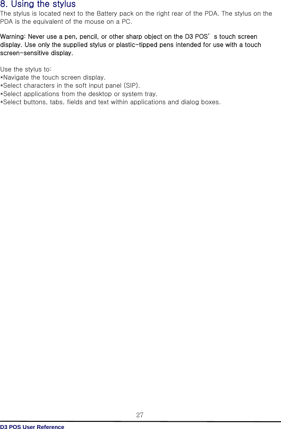   D3 POS User Reference 278. Using the stylus The stylus is located next to the Battery pack on the right rear of the PDA. The stylus on the PDA is the equivalent of the mouse on a PC.  Warning: Never use a pen, pencil, or other sharp object on the D3 POS’ s touch screen display. Use only the supplied stylus or plastic-tipped pens intended for use with a touch screen-sensitive display.    Use the stylus to: *Navigate the touch screen display. *Select characters in the soft input panel (SIP). *Select applications from the desktop or system tray. *Select buttons, tabs, fields and text within applications and dialog boxes.                                            