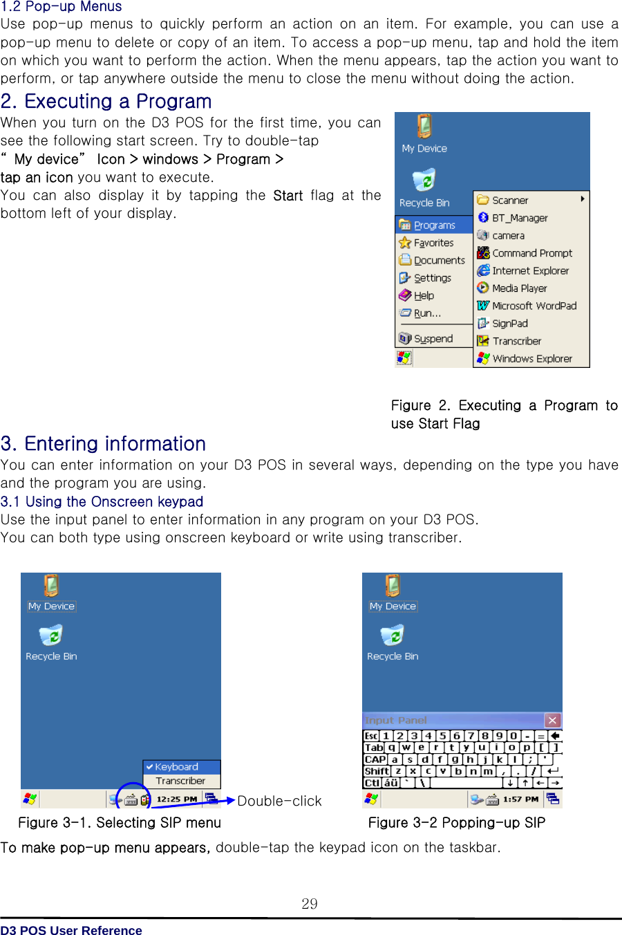   D3 POS User Reference 29 1.2 Pop-up Menus Use  pop-up  menus  to  quickly  perform  an  action  on  an  item.  For  example,  you  can  use  a pop-up menu to delete or copy of an item. To access a pop-up menu, tap and hold the item on which you want to perform the action. When the menu appears, tap the action you want to perform, or tap anywhere outside the menu to close the menu without doing the action. 2. Executing a Program When you turn on the D3 POS for the first time, you can see the following start screen. Try to double-tap   “ My device”  Icon &gt; windows &gt; Program &gt; tap an icon you want to execute.   You  can  also  display  it  by  tapping  the  Start flag at the bottom left of your display.             3. Entering information You can enter information on your D3 POS in several ways, depending on the type you have and the program you are using.   3.1 Using the Onscreen keypad Use the input panel to enter information in any program on your D3 POS. You can both type using onscreen keyboard or write using transcriber.                 To make pop-up menu appears, double-tap the keypad icon on the taskbar. Double-click  Figure  2.  Executing  a  Program  to use Start Flag Figure 3-1. Selecting SIP menu Figure 3-2 Popping-up SIP 