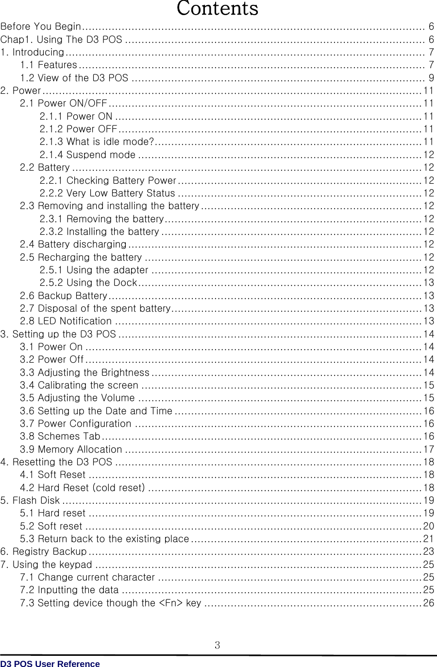   D3 POS User Reference 3Contents Before You Begin ........................................................................................................ 6 Chap1. Using The D3 POS ........................................................................................... 6 1. Introducing ............................................................................................................. 7 1.1 Features ......................................................................................................... 7 1.2 View of the D3 POS ......................................................................................... 9 2. Power ................................................................................................................... 11 2.1 Power ON/OFF ............................................................................................... 11 2.1.1 Power ON ............................................................................................. 11 2.1.2 Power OFF ............................................................................................ 11 2.1.3 What is idle mode? ................................................................................. 11 2.1.4 Suspend mode ...................................................................................... 12 2.2 Battery .......................................................................................................... 12 2.2.1 Checking Battery Power .......................................................................... 12 2.2.2 Very Low Battery Status .......................................................................... 12 2.3 Removing and installing the battery ................................................................... 12 2.3.1 Removing the battery .............................................................................. 12 2.3.2 Installing the battery ............................................................................... 12 2.4 Battery discharging ......................................................................................... 12 2.5 Recharging the battery .................................................................................... 12 2.5.1 Using the adapter .................................................................................. 12 2.5.2 Using the Dock ...................................................................................... 13 2.6 Backup Battery ............................................................................................... 13 2.7 Disposal of the spent battery ............................................................................ 13         2.8 LED Notification ............................................................................................. 13 3. Setting up the D3 POS ............................................................................................ 14 3.1 Power On ...................................................................................................... 14 3.2 Power Off ...................................................................................................... 14 3.3 Adjusting the Brightness .................................................................................. 14 3.4 Calibrating the screen ..................................................................................... 15 3.5 Adjusting the Volume ...................................................................................... 15 3.6 Setting up the Date and Time ........................................................................... 16 3.7 Power Configuration ....................................................................................... 16 3.8 Schemes Tab ................................................................................................. 16 3.9 Memory Allocation .......................................................................................... 17 4. Resetting the D3 POS ............................................................................................. 18 4.1 Soft Reset ..................................................................................................... 18 4.2 Hard Reset (cold reset) ................................................................................... 18 5. Flash Disk ............................................................................................................. 19 5.1 Hard reset ..................................................................................................... 19 5.2 Soft reset ...................................................................................................... 20 5.3 Return back to the existing place ...................................................................... 21 6. Registry Backup ..................................................................................................... 23 7. Using the keypad ................................................................................................... 25 7.1 Change current character ................................................................................ 25 7.2 Inputting the data ........................................................................................... 25 7.3 Setting device though the &lt;Fn&gt; key .................................................................. 26 