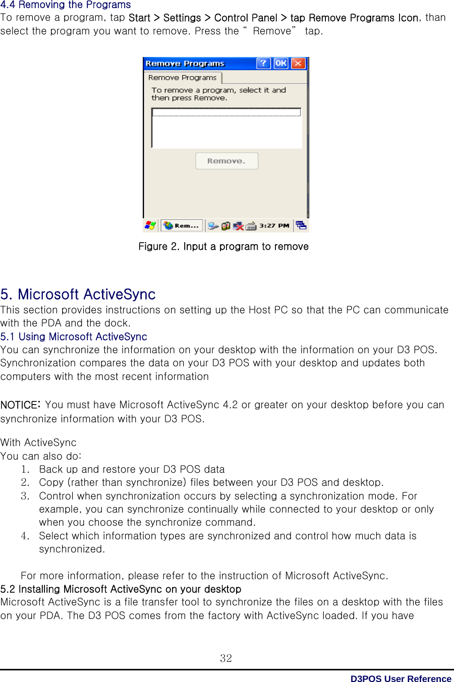  D3POS User Reference 32 4.4 Removing the Programs To remove a program, tap Start &gt; Settings &gt; Control Panel &gt; tap Remove Programs Icon, than select the program you want to remove. Press the “ Remove”  tap.                    Figure 2. Input a program to remove    5. Microsoft ActiveSync This section provides instructions on setting up the Host PC so that the PC can communicate with the PDA and the dock. 5.1 Using Microsoft ActiveSync You can synchronize the information on your desktop with the information on your D3 POS. Synchronization compares the data on your D3 POS with your desktop and updates both computers with the most recent information  NOTICE: You must have Microsoft ActiveSync 4.2 or greater on your desktop before you can synchronize information with your D3 POS.  With ActiveSync You can also do: 1. Back up and restore your D3 POS data 2. Copy (rather than synchronize) files between your D3 POS and desktop. 3. Control when synchronization occurs by selecting a synchronization mode. For example, you can synchronize continually while connected to your desktop or only when you choose the synchronize command. 4. Select which information types are synchronized and control how much data is synchronized.  For more information, please refer to the instruction of Microsoft ActiveSync. 5.2 Installing Microsoft ActiveSync on your desktop Microsoft ActiveSync is a file transfer tool to synchronize the files on a desktop with the files on your PDA. The D3 POS comes from the factory with ActiveSync loaded. If you have 