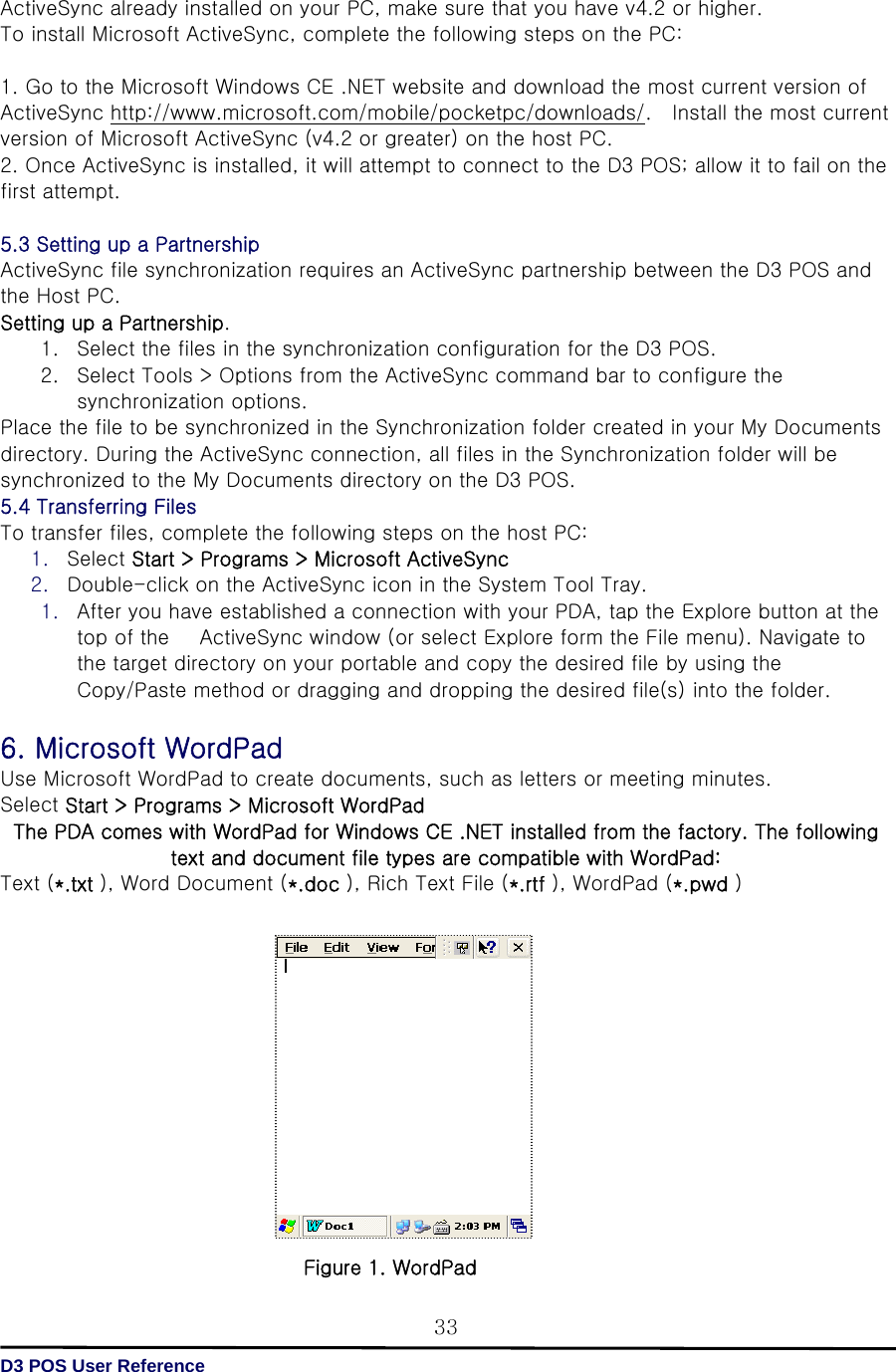   D3 POS User Reference 33 ActiveSync already installed on your PC, make sure that you have v4.2 or higher. To install Microsoft ActiveSync, complete the following steps on the PC:  1. Go to the Microsoft Windows CE .NET website and download the most current version of ActiveSync http://www.microsoft.com/mobile/pocketpc/downloads/.    Install the most current version of Microsoft ActiveSync (v4.2 or greater) on the host PC. 2. Once ActiveSync is installed, it will attempt to connect to the D3 POS; allow it to fail on the first attempt.  5.3 Setting up a Partnership ActiveSync file synchronization requires an ActiveSync partnership between the D3 POS and the Host PC. Setting up a Partnership. 1. Select the files in the synchronization configuration for the D3 POS. 2. Select Tools &gt; Options from the ActiveSync command bar to configure the synchronization options. Place the file to be synchronized in the Synchronization folder created in your My Documents directory. During the ActiveSync connection, all files in the Synchronization folder will be synchronized to the My Documents directory on the D3 POS. 5.4 Transferring Files To transfer files, complete the following steps on the host PC: 1. Select Start &gt; Programs &gt; Microsoft ActiveSync   2. Double-click on the ActiveSync icon in the System Tool Tray. 1. After you have established a connection with your PDA, tap the Explore button at the top of the      ActiveSync window (or select Explore form the File menu). Navigate to the target directory on your portable and copy the desired file by using the Copy/Paste method or dragging and dropping the desired file(s) into the folder.  6. Microsoft WordPad Use Microsoft WordPad to create documents, such as letters or meeting minutes. Select Start &gt; Programs &gt; Microsoft WordPad   The PDA comes with WordPad for Windows CE .NET installed from the factory. The following text and document file types are compatible with WordPad: Text (*.txt ), Word Document (*.doc ), Rich Text File (*.rtf ), WordPad (*.pwd )               Figure 1. WordPad 