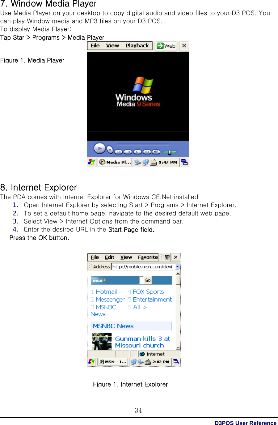  D3POS User Reference 347. Window Media Player Use Media Player on your desktop to copy digital audio and video files to your D3 POS. You can play Window media and MP3 files on your D3 POS. To display Media Player: Tap Star &gt; Programs &gt; Media Player   Figure 1. Media Player                   8. Internet Explorer The PDA comes with Internet Explorer for Windows CE.Net installed 1. Open Internet Explorer by selecting Start &gt; Programs &gt; Internet Explorer. 2. To set a default home page, navigate to the desired default web page. 3. Select View &gt; Internet Options from the command bar. 4. Enter the desired URL in the Start Page field. Press the OK button.                  Figure 1. Internet Explorer 