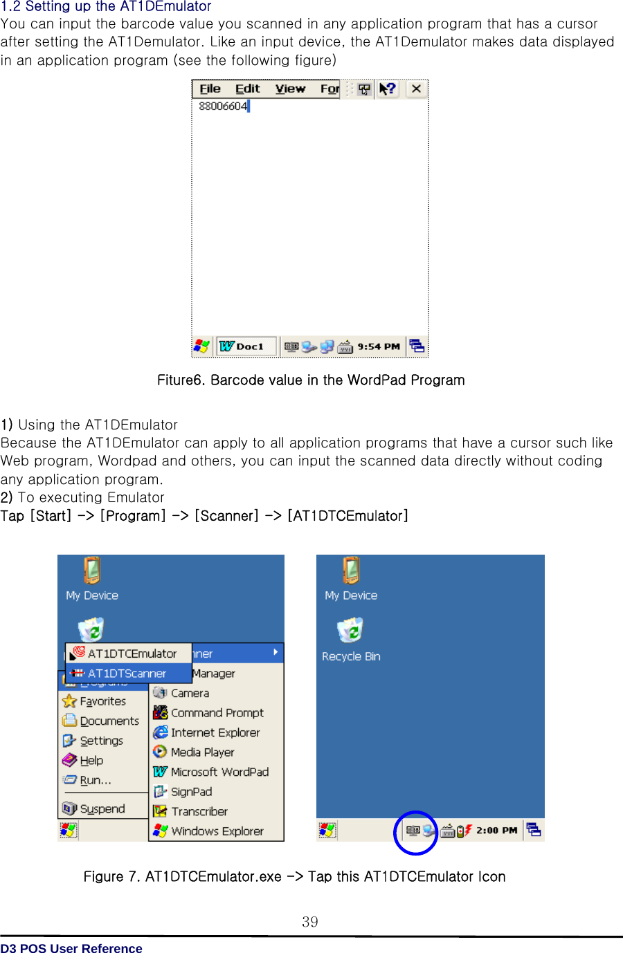   D3 POS User Reference 391.2 Setting up the AT1DEmulator   You can input the barcode value you scanned in any application program that has a cursor after setting the AT1Demulator. Like an input device, the AT1Demulator makes data displayed in an application program (see the following figure)                    1) Using the AT1DEmulator Because the AT1DEmulator can apply to all application programs that have a cursor such like Web program, Wordpad and others, you can input the scanned data directly without coding any application program. 2) To executing Emulator   Tap [Start] -&gt; [Program] -&gt; [Scanner] -&gt; [AT1DTCEmulator]                    Figure 7. AT1DTCEmulator.exe -&gt; Tap this AT1DTCEmulator Icon  Fiture6. Barcode value in the WordPad Program 