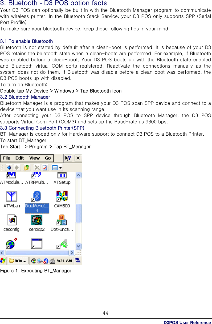  D3POS User Reference 443. Bluetooth - D3 POS option facts Your D3 POS can optionally be built in with the Bluetooth Manager program to communicate with wireless  printer. In the Bluetooth  Stack Service,  your D3 POS only supports SPP (Serial Port Profile) To make sure your bluetooth device, keep these following tips in your mind.  3.1 To enable Bluetooth   Bluetooth is not started by default after a clean-boot is performed. It is because of your D3 POS retains the bluetooth state when a clean-boots are performed. For example, if Bluetooth was  enabled  before  a  clean-boot,  Your  D3  POS  boots up  with  the  Bluetooth  state enabled and  Bluetooth  virtual  COM  ports  registered.  Reactivate  the  connections  manually  as  the system does not do them. If Bluetooth was disable before a clean boot was performed, the D3 POS boots up with disabled. To turn on Bluetooth: Double tap My Device &gt; Windows &gt; Tap Bluetooth icon 3.2 Bluetooth Manager   Bluetooth Manager is a program that makes your D3 POS scan SPP device and connect to a device that you want use in its scanning range. After connecting your D3 POS to SPP device through Bluetooth Manager,  the  D3  POS supports Virtual Com Port (COM3) and sets up the Baud-rate as 9600 bps. 3.3 Connecting Bluetooth Printer(SPP)   BT-Manager is coded only for Hardware support to connect D3 POS to a Bluetooth Printer.   To start BT_Manager: Tap Start    &gt; Program &gt; Tap BT_Manager                    Figure 1. Executing BT_Manager      