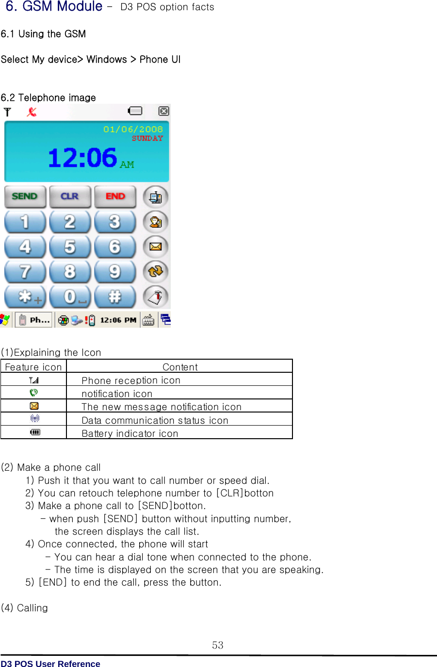   D3 POS User Reference 53 6. GSM Module –  D3 POS option facts  6.1 Using the GSM  Select My device&gt; Windows &gt; Phone UI   6.2 Telephone image                    (1)Explaining the Icon         (2) Make a phone call             1) Push it that you want to call number or speed dial.             2) You can retouch telephone number to [CLR]botton             3) Make a phone call to [SEND]botton.                   - when push [SEND] button without inputting number,            the screen displays the call list.          4) Once connected, the phone will start                    - You can hear a dial tone when connected to the phone.                     - The time is displayed on the screen that you are speaking.             5) [END] to end the call, press the button.      (4) Calling   Feature ic onBattery indicator iconDa ta  c ommu nica tion s ta tu s  iconContentPhone reception  ic onnotification iconThe new message notification icon