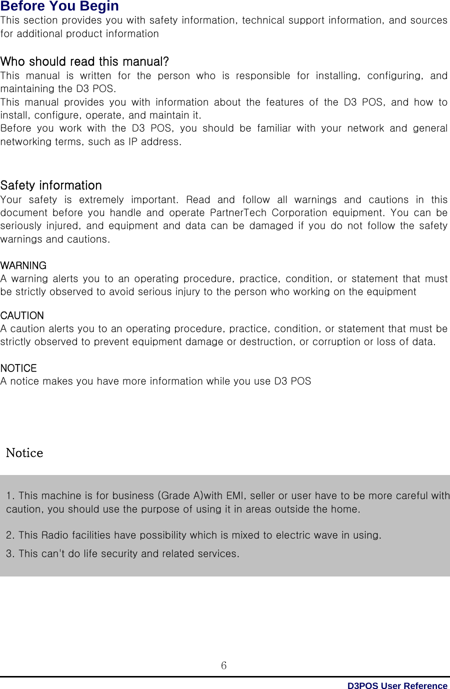  D3POS User Reference 6Before You Begin This section provides you with safety information, technical support information, and sources for additional product information  Who should read this manual? This  manual  is  written  for  the  person  who  is  responsible  for  installing,  configuring,  and maintaining the D3 POS. This  manual  provides  you  with  information  about  the  features  of the D3 POS, and how to install, configure, operate, and maintain it. Before you work with the D3 POS, you should be familiar with your  network  and  general networking terms, such as IP address.   Safety information   Your safety is extremely important. Read and follow all warnings  and  cautions  in  this document  before  you  handle  and  operate  PartnerTech  Corporation  equipment. You can be seriously injured, and equipment and data can be damaged if you  do  not  follow  the safety warnings and cautions.  WARNING   A warning alerts you to an  operating procedure,  practice,  condition, or statement that must be strictly observed to avoid serious injury to the person who working on the equipment    CAUTION A caution alerts you to an operating procedure, practice, condition, or statement that must be strictly observed to prevent equipment damage or destruction, or corruption or loss of data.  NOTICE A notice makes you have more information while you use D3 POS          1. This machine is for business (Grade A)with EMI, seller or user have to be more careful with caution, you should use the purpose of using it in areas outside the home.  2. This Radio facilities have possibility which is mixed to electric wave in using. 3. This can&apos;t do life security and related services. Notice 