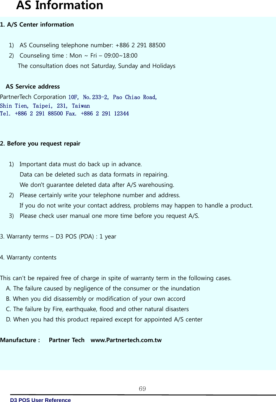   D3 POS User Reference 69 AS Information 1. A/S Center information     1) AS Counseling telephone number: +886 2 291 88500 2) Counseling time : Mon ~ Fri – 09:00~18:00 The consultation does not Saturday, Sunday and Holidays   AS Service address PartnerTech Corporation 10F, No.233-2, Pao Chiao Road, Shin Tien, Taipei, 231, Taiwan Tel. +886 2 291 88500 Fax. +886 2 291 12344   2. Before you request repair  1) Important data must do back up in advance. Data can be deleted such as data formats in repairing. We don&apos;t guarantee deleted data after A/S warehousing. 2) Please certainly write your telephone number and address. If you do not write your contact address, problems may happen to handle a product. 3) Please check user manual one more time before you request A/S.  3. Warranty terms – D3 POS (PDA) : 1 year  4. Warranty contents     This can’t be repaired free of charge in spite of warranty term in the following cases. A. The failure caused by negligence of the consumer or the inundation B. When you did disassembly or modification of your own accord C. The failure by Fire, earthquake, flood and other natural disasters D. When you had this product repaired except for appointed A/S center  Manufacture :      Partner Tech    www.Partnertech.com.tw 