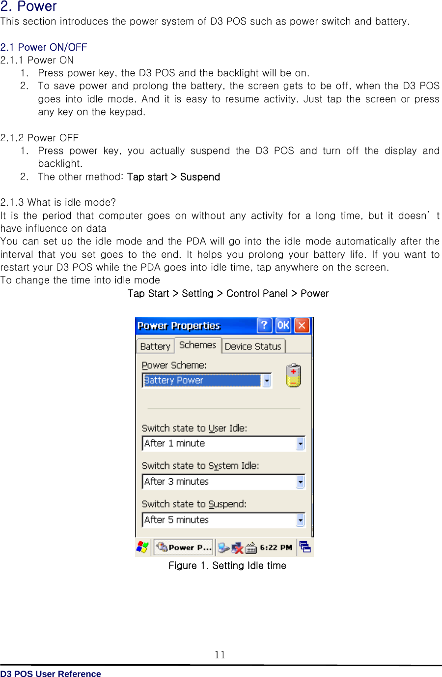   D3 POS User Reference 112. Power This section introduces the power system of D3 POS such as power switch and battery.  2.1 Power ON/OFF 2.1.1 Power ON 1. Press power key, the D3 POS and the backlight will be on. 2. To save power and prolong the battery, the screen gets to be off, when the D3 POS goes into idle mode.  And  it  is easy to resume  activity. Just tap  the  screen  or  press any key on the keypad.  2.1.2 Power OFF 1. Press  power  key,  you  actually  suspend  the  D3  POS  and  turn  off  the  display  and backlight. 2. The other method: Tap start &gt; Suspend  2.1.3 What is idle mode? It  is  the  period  that  computer  goes  on  without  any  activity  for a long time, but it doesn’ t have influence on data   You can set up the idle mode and the PDA will go into the idle mode automatically after the interval  that  you  set  goes  to  the  end.  It  helps  you  prolong  your  battery  life.  If  you  want  to restart your D3 POS while the PDA goes into idle time, tap anywhere on the screen. To change the time into idle mode Tap Start &gt; Setting &gt; Control Panel &gt; Power                   Figure 1. Setting Idle time     