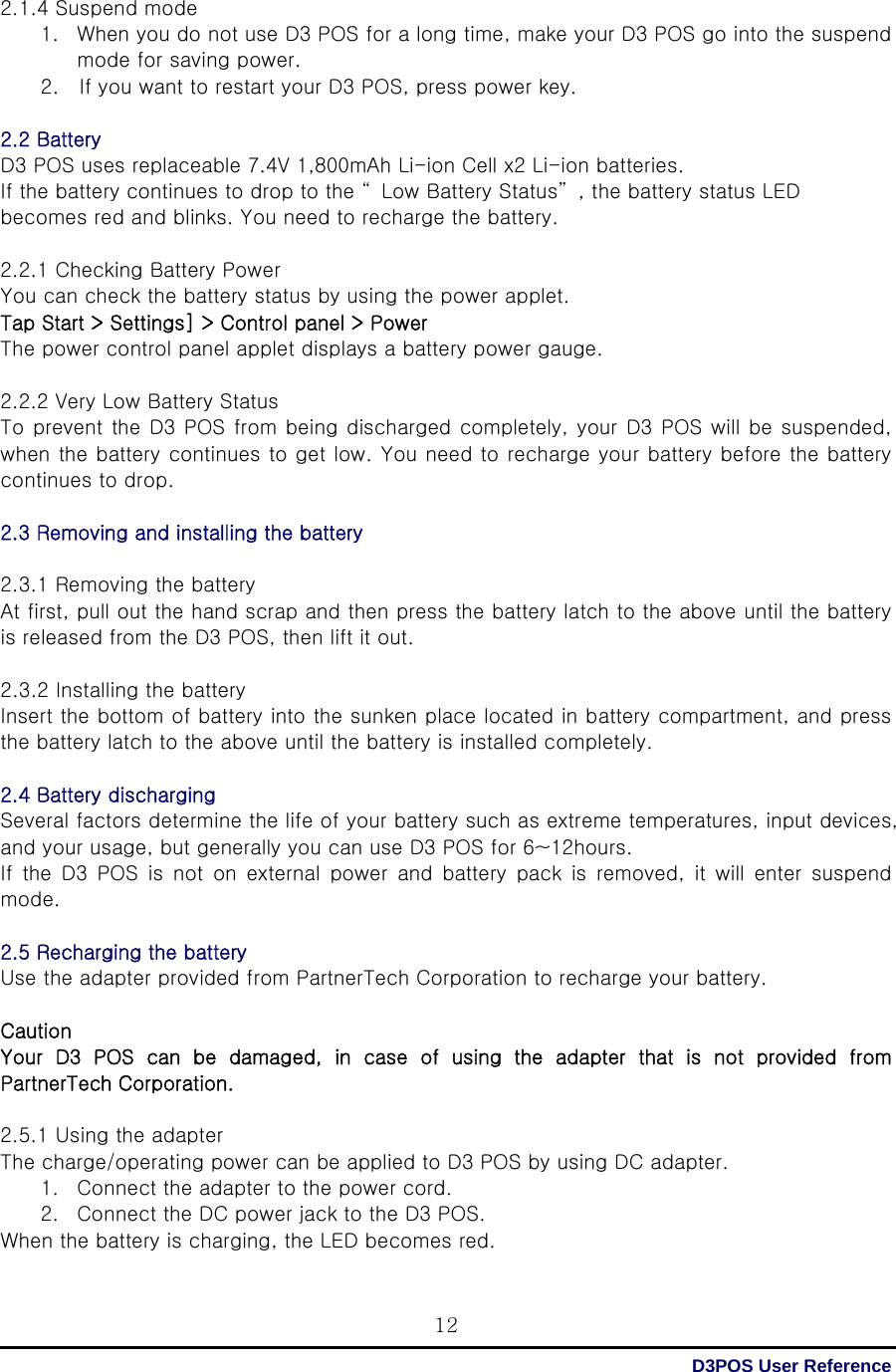  D3POS User Reference 122.1.4 Suspend mode 1. When you do not use D3 POS for a long time, make your D3 POS go into the suspend mode for saving power. 2.    If you want to restart your D3 POS, press power key.  2.2 Battery D3 POS uses replaceable 7.4V 1,800mAh Li-ion Cell x2 Li-ion batteries.   If the battery continues to drop to the “ Low Battery Status” , the battery status LED becomes red and blinks. You need to recharge the battery.  2.2.1 Checking Battery Power You can check the battery status by using the power applet. Tap Start &gt; Settings] &gt; Control panel &gt; Power The power control panel applet displays a battery power gauge.  2.2.2 Very Low Battery Status To prevent the D3 POS from being discharged completely, your D3 POS will be suspended, when the battery continues to get low. You need to recharge your battery before the battery continues to drop.    2.3 Removing and installing the battery  2.3.1 Removing the battery At first, pull out the hand scrap and then press the battery latch to the above until the battery is released from the D3 POS, then lift it out.  2.3.2 Installing the battery Insert the bottom of battery into the sunken place located in battery compartment, and press the battery latch to the above until the battery is installed completely.  2.4 Battery discharging   Several factors determine the life of your battery such as extreme temperatures, input devices, and your usage, but generally you can use D3 POS for 6~12hours. If the D3 POS is not on external power and battery pack is removed,  it  will  enter  suspend mode.  2.5 Recharging the battery   Use the adapter provided from PartnerTech Corporation to recharge your battery.  Caution Your D3 POS can be damaged, in case of using the adapter that is  not  provided  from PartnerTech Corporation.  2.5.1 Using the adapter The charge/operating power can be applied to D3 POS by using DC adapter. 1. Connect the adapter to the power cord. 2. Connect the DC power jack to the D3 POS. When the battery is charging, the LED becomes red. 