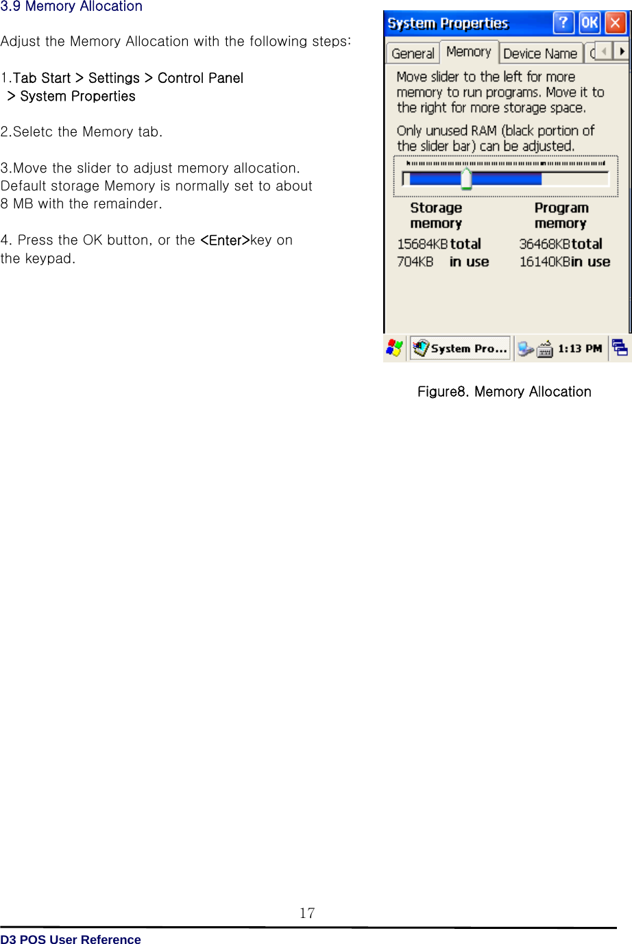   D3 POS User Reference 173.9 Memory Allocation  Adjust the Memory Allocation with the following steps:  1.Tab Start &gt; Settings &gt; Control Panel   &gt; System Properties  2.Seletc the Memory tab.  3.Move the slider to adjust memory allocation.   Default storage Memory is normally set to about   8 MB with the remainder.  4. Press the OK button, or the &lt;Enter&gt;key on   the keypad.                                  Figure8. Memory Allocation 