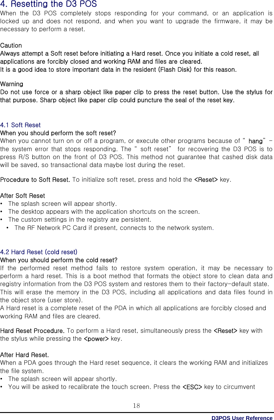  D3POS User Reference 184. Resetting the D3 POS When the D3 POS completely stops responding for your command, or an application is locked  up  and  does  not  respond,  and  when  you  want  to  upgrade  the  firmware,  it  may  be necessary to perform a reset.  Caution Always attempt a Soft reset before initiating a Hard reset. Once you initiate a cold reset, all applications are forcibly closed and working RAM and files are cleared. It is a good idea to store important data in the resident (Flash Disk) for this reason.  Warning Do not use force or a sharp object like paper clip to press the reset button. Use the stylus for that purpose. Sharp object like paper clip could puncture the seal of the reset key.   4.1 Soft Reset When you should perform the soft reset? When you cannot turn on or off a program, or execute other programs because of “ hang”-the  system  error  that  stops  responding.  The  “ soft  reset”   for recovering the D3 POS is to press  R/S button on the  front of  D3 POS. This  method  not guarantee that cashed disk data will be saved, so transactional data maybe lost during the reset.  Procedure to Soft Reset. To initialize soft reset, press and hold the &lt;Reset&gt; key.    After Soft Reset •  The splash screen will appear shortly. •  The desktop appears with the application shortcuts on the screen. •  The custom settings in the registry are persistent. •  The RF Network PC Card if present, connects to the network system.   4.2 Hard Reset (cold reset) When you should perform the cold reset? If  the  performed  reset  method  fails  to  restore  system  operation,  it  may  be  necessary  to perform a hard reset. This is a boot method that formats the object store to clean data and registry information from the D3 POS system and restores them to their factory-default state. This  will  erase  the memory  in the  D3 POS, including all  applications and data files  found in the object store (user store).   A Hard reset is a complete reset of the PDA in which all applications are forcibly closed and working RAM and files are cleared.  Hard Reset Procedure. To perform a Hard reset, simultaneously press the &lt;Reset&gt; key with the stylus while pressing the &lt;power&gt; key.  After Hard Reset.   When a PDA goes through the Hard reset sequence, it clears the working RAM and initializes the file system. •  The splash screen will appear shortly. •  You will be asked to recalibrate the touch screen. Press the &lt;ESC&gt; key to circumvent 