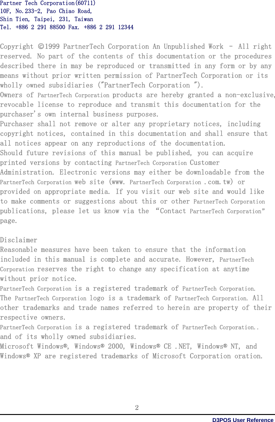  D3POS User Reference 2Partner Tech Corporation(60711) 10F, No.233-2, Pao Chiao Road, Shin Tien, Taipei, 231, Taiwan Tel. +886 2 291 88500 Fax. +886 2 291 12344  Copyright ○c1999 PartnerTech Corporation An Unpublished Work – All right reserved. No part of the contents of this documentation or the procedures described there in may be reproduced or transmitted in any form or by any means without prior written permission of PartnerTech Corporation or its wholly owned subsidiaries (&quot;PartnerTech Corporation &quot;). Owners of PartnerTech Corporation products are hereby granted a non-exclusive, revocable license to reproduce and transmit this documentation for the purchaser&apos;s own internal business purposes. Purchaser shall not remove or alter any proprietary notices, including copyright notices, contained in this documentation and shall ensure that all notices appear on any reproductions of the documentation. Should future revisions of this manual be published, you can acquire printed versions by contacting PartnerTech Corporation Customer Administration. Electronic versions may either be downloadable from the PartnerTech Corporation web site (www. PartnerTech Corporation .com.tw) or provided on appropriate media. If you visit our web site and would like to make comments or suggestions about this or other PartnerTech Corporation publications, please let us know via the “Contact PartnerTech Corporation” page.  Disclaimer Reasonable measures have been taken to ensure that the information included in this manual is complete and accurate. However, PartnerTech Corporation reserves the right to change any specification at anytime without prior notice. PartnerTech Corporation is a registered trademark of PartnerTech Corporation. The PartnerTech Corporation logo is a trademark of PartnerTech Corporation. All other trademarks and trade names referred to herein are property of their respective owners. PartnerTech Corporation is a registered trademark of PartnerTech Corporation.. and of its wholly owned subsidiaries. Microsoft Windows®, Windows® 2000, Windows® CE .NET, Windows® NT, and Windows® XP are registered trademarks of Microsoft Corporation oration.     