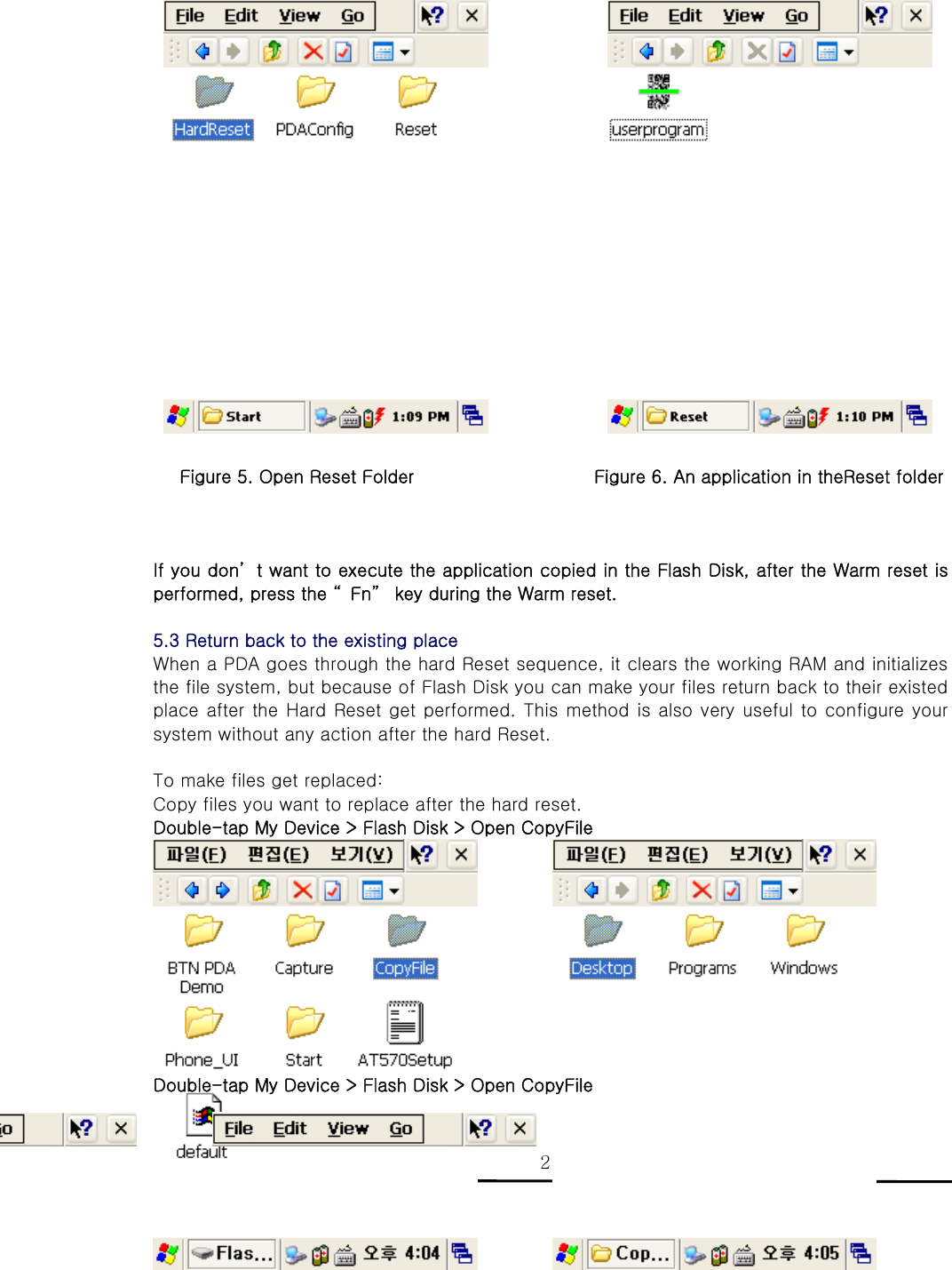   D3 POS User Reference 21                     Figure 5. Open Reset Folder                    Figure 6. An application in theReset folder    If you don’ t want to execute the application copied in the Flash Disk, after the Warm reset is performed, press the “ Fn”  key during the Warm reset.  5.3 Return back to the existing place   When a PDA goes through the hard Reset sequence, it clears the working RAM and initializes the file system, but because of Flash Disk you can make your files return back to their existed place after the Hard Reset get performed. This method is also very useful to configure your system without any action after the hard Reset.  To make files get replaced: Copy files you want to replace after the hard reset. Double-tap My Device &gt; Flash Disk &gt; Open CopyFile           Double-tap My Device &gt; Flash Disk &gt; Open CopyFile  