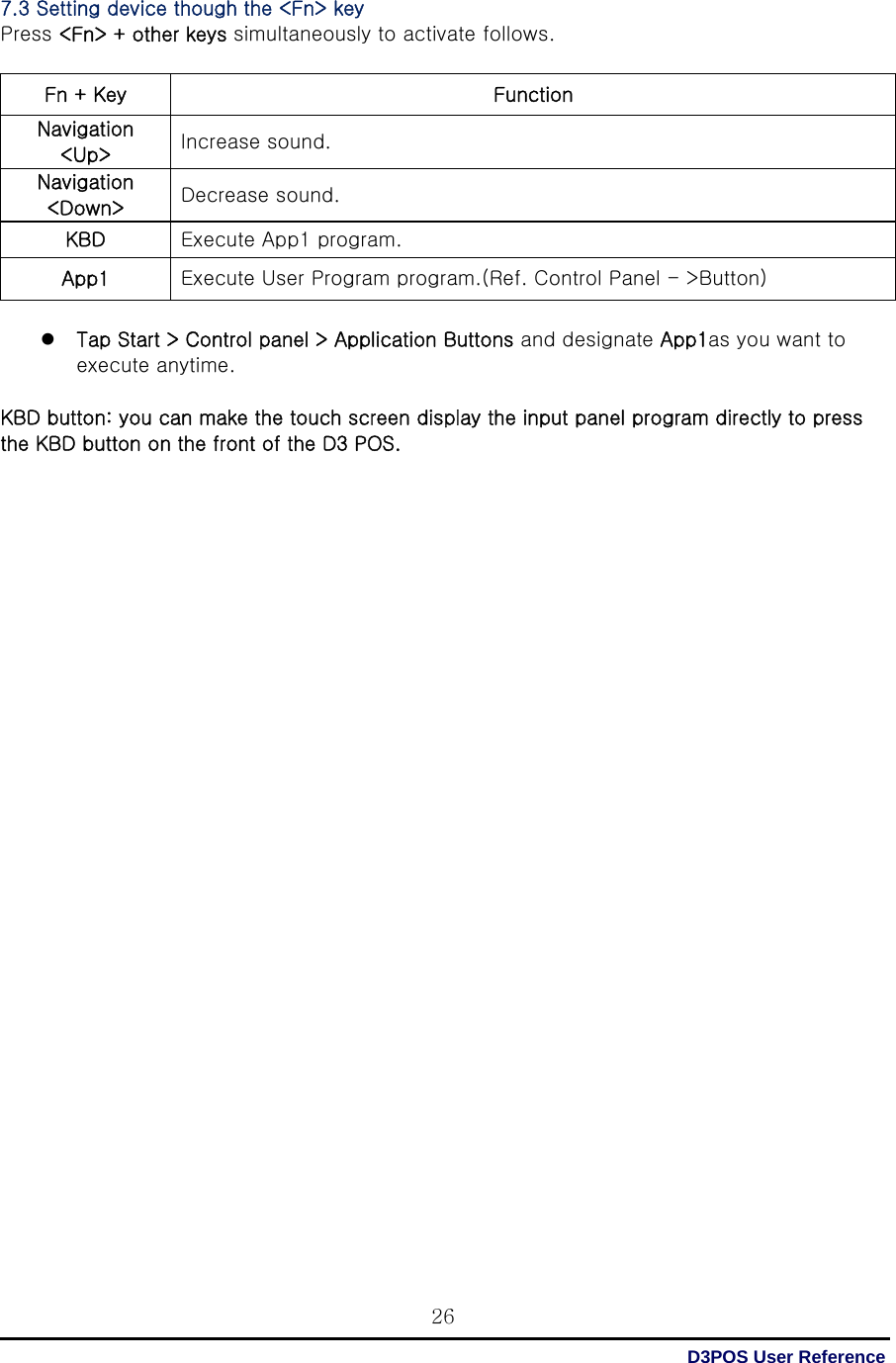  D3POS User Reference 267.3 Setting device though the &lt;Fn&gt; key Press &lt;Fn&gt; + other keys simultaneously to activate follows.  Fn + Key  Function Navigation &lt;Up&gt;  Increase sound. Navigation &lt;Down&gt;  Decrease sound. KBD  Execute App1 program. App1  Execute User Program program.(Ref. Control Panel - &gt;Button)   Tap Start &gt; Control panel &gt; Application Buttons and designate App1as you want to execute anytime.  KBD button: you can make the touch screen display the input panel program directly to press the KBD button on the front of the D3 POS.                                