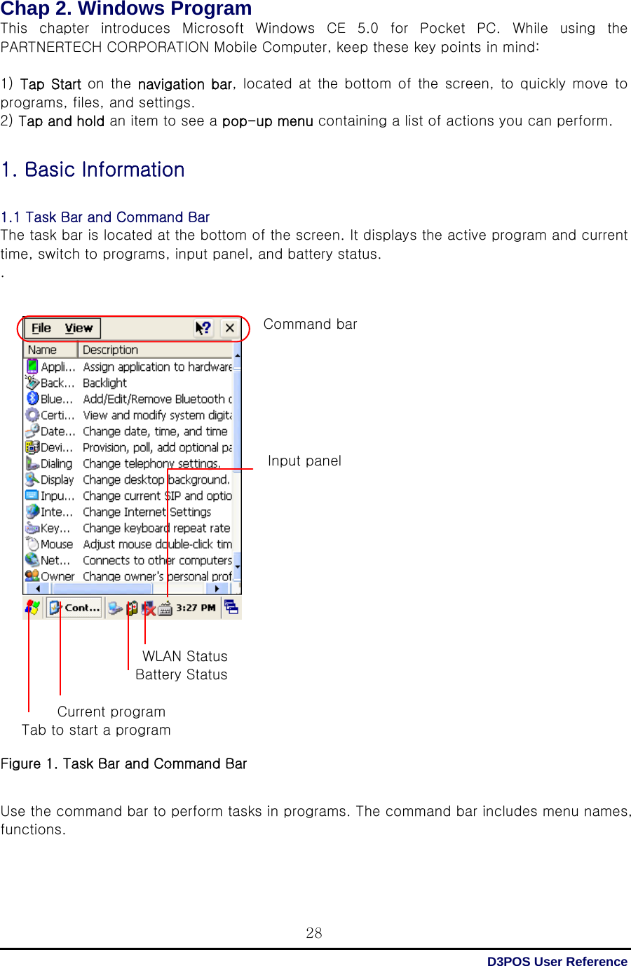  D3POS User Reference 28Chap 2. Windows Program   This  chapter  introduces  Microsoft  Windows  CE  5.0  for  Pocket  PC. While using the PARTNERTECH CORPORATION Mobile Computer, keep these key points in mind:  1)  Tap Start  on the  navigation  bar, located  at the  bottom of the screen, to quickly move to programs, files, and settings. 2) Tap and hold an item to see a pop-up menu containing a list of actions you can perform.  1. Basic Information  1.1 Task Bar and Command Bar The task bar is located at the bottom of the screen. It displays the active program and current time, switch to programs, input panel, and battery status. .   Command bar         Input panel                                  WLAN Status                    Battery Status          Current program    Tab to start a program  Figure 1. Task Bar and Command Bar   Use the command bar to perform tasks in programs. The command bar includes menu names, functions.    