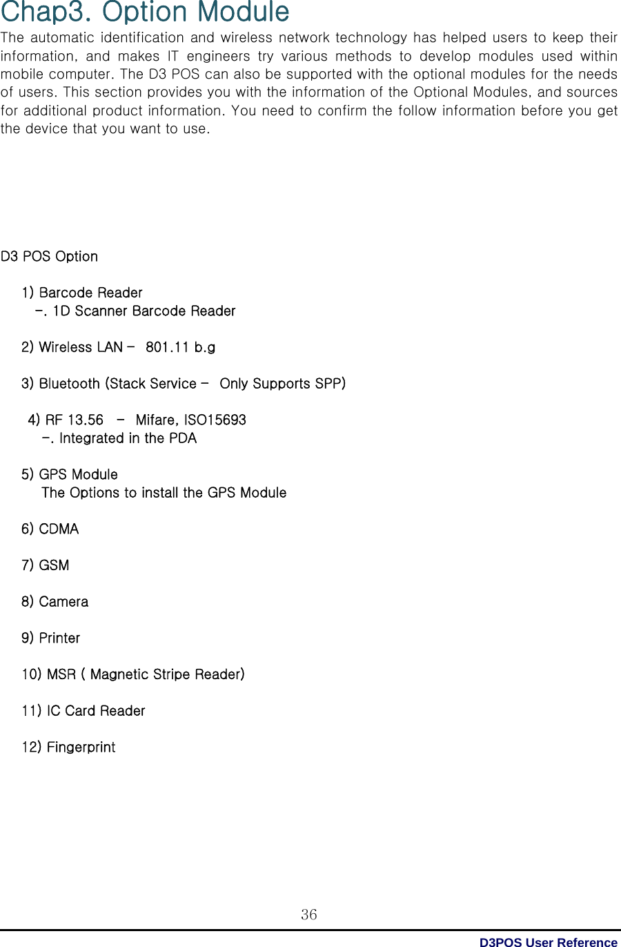  D3POS User Reference 36Chap3. Option Module The automatic identification and wireless network technology has helped users to keep their information,  and  makes  IT  engineers  try  various  methods  to  develop  modules  used  within mobile computer. The D3 POS can also be supported with the optional modules for the needs of users. This section provides you with the information of the Optional Modules, and sources for additional product information. You need to confirm the follow information before you get the device that you want to use.       D3 POS Option  1) Barcode Reader   -. 1D Scanner Barcode Reader  2) Wireless LAN –  801.11 b.g  3) Bluetooth (Stack Service –  Only Supports SPP)  4) RF 13.56    –  Mifare, ISO15693 -. Integrated in the PDA  5) GPS Module The Options to install the GPS Module  6) CDMA  7) GSM  8) Camera  9) Printer  10) MSR ( Magnetic Stripe Reader)  11) IC Card Reader  12) Fingerprint       