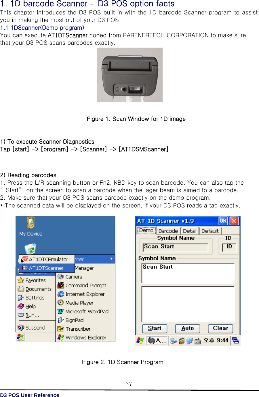   D3 POS User Reference 371. 1D barcode Scanner – D3 POS option facts This chapter introduces the D3 POS built in with the 1D barcode Scanner program to assist you in making the most out of your D3 POS 1.1 1DScanner(Demo program)   You can execute AT1DTScanner coded from PARTNERTECH CORPORATION to make sure that your D3 POS scans barcodes exactly.          Figure 1. Scan Window for 1D image   1) To execute Scanner Diagnostics   Tap [start] -&gt; [program] -&gt; [Scanner] -&gt; [AT1DSMScanner]    2) Reading barcodes 1. Press the L/R scanning button or Fn2, KBD key to scan barcode. You can also tap the “ Start”  on the screen to scan a barcode when the lager beam is aimed to a barcode. 2. Make sure that your D3 POS scans barcode exactly on the demo program. * The scanned data will be displayed on the screen, if your D3 POS reads a tag exactly.                     Figure 2. 1D Scanner Program 