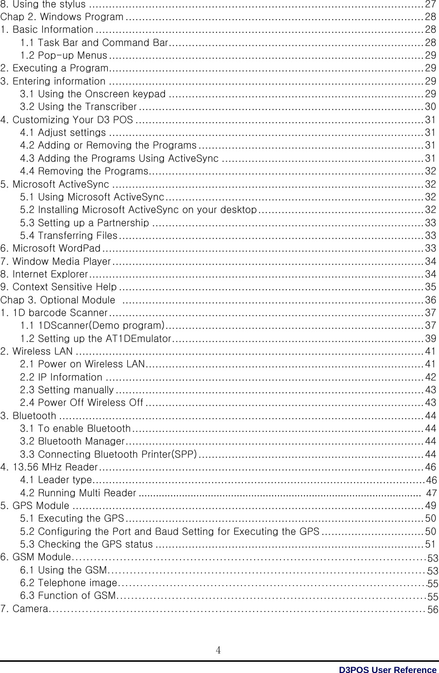  D3POS User Reference 4464753535555568. Using the stylus ..................................................................................................... 27 Chap 2. Windows Program .......................................................................................... 28 1. Basic Information ................................................................................................... 28 1.1 Task Bar and Command Bar ............................................................................. 28 1.2 Pop-up Menus ............................................................................................... 29 2. Executing a Program............................................................................................... 29 3. Entering information ............................................................................................... 29 3.1 Using the Onscreen keypad ............................................................................. 29 3.2 Using the Transcriber ...................................................................................... 30 4. Customizing Your D3 POS ....................................................................................... 31 4.1 Adjust settings ............................................................................................... 31 4.2 Adding or Removing the Programs .................................................................... 31 4.3 Adding the Programs Using ActiveSync ............................................................. 31 4.4 Removing the Programs................................................................................... 32 5. Microsoft ActiveSync .............................................................................................. 32 5.1 Using Microsoft ActiveSync .............................................................................. 32 5.2 Installing Microsoft ActiveSync on your desktop .................................................. 32 5.3 Setting up a Partnership .................................................................................. 33 5.4 Transferring Files ............................................................................................ 33 6. Microsoft WordPad ................................................................................................. 33 7. Window Media Player .............................................................................................. 34 8. Internet Explorer ..................................................................................................... 34 9. Context Sensitive Help ............................................................................................ 35 Chap 3. Optional Module   ........................................................................................... 36 1. 1D barcode Scanner ............................................................................................... 37 1.1 1DScanner(Demo program) .............................................................................. 37 1.2 Setting up the AT1DEmulator ............................................................................ 39 2. Wireless LAN ......................................................................................................... 41 2.1 Power on Wireless LAN .................................................................................... 41 2.2 IP Information ................................................................................................ 42 2.3 Setting manually ............................................................................................. 43 2.4 Power Off Wireless Off .................................................................................... 43 3. Bluetooth .............................................................................................................. 44 3.1 To enable Bluetooth ........................................................................................ 44 3.2 Bluetooth Manager .......................................................................................... 44 3.3 Connecting Bluetooth Printer(SPP) .................................................................... 44 4. 13.56 MHz Reader .................................................................................................. 46         4.1 Leader type.....................................................................................................         4.2 Running Multi Reader .................................................................................................. 5. GPS Module .......................................................................................................... 49 5.1 Executing the GPS .......................................................................................... 50 5.2 Configuring the Port and Baud Setting for Executing the GPS ............................... 50 5.3 Checking the GPS status ................................................................................. 51 6. GSM Module.................................................................................................         6.1 Using the GSM.......................................................................................         6.2 Telephone image....................................................................................         6.3 Function of GSM.................................................................................... 7. Camera...................................................................................................... 