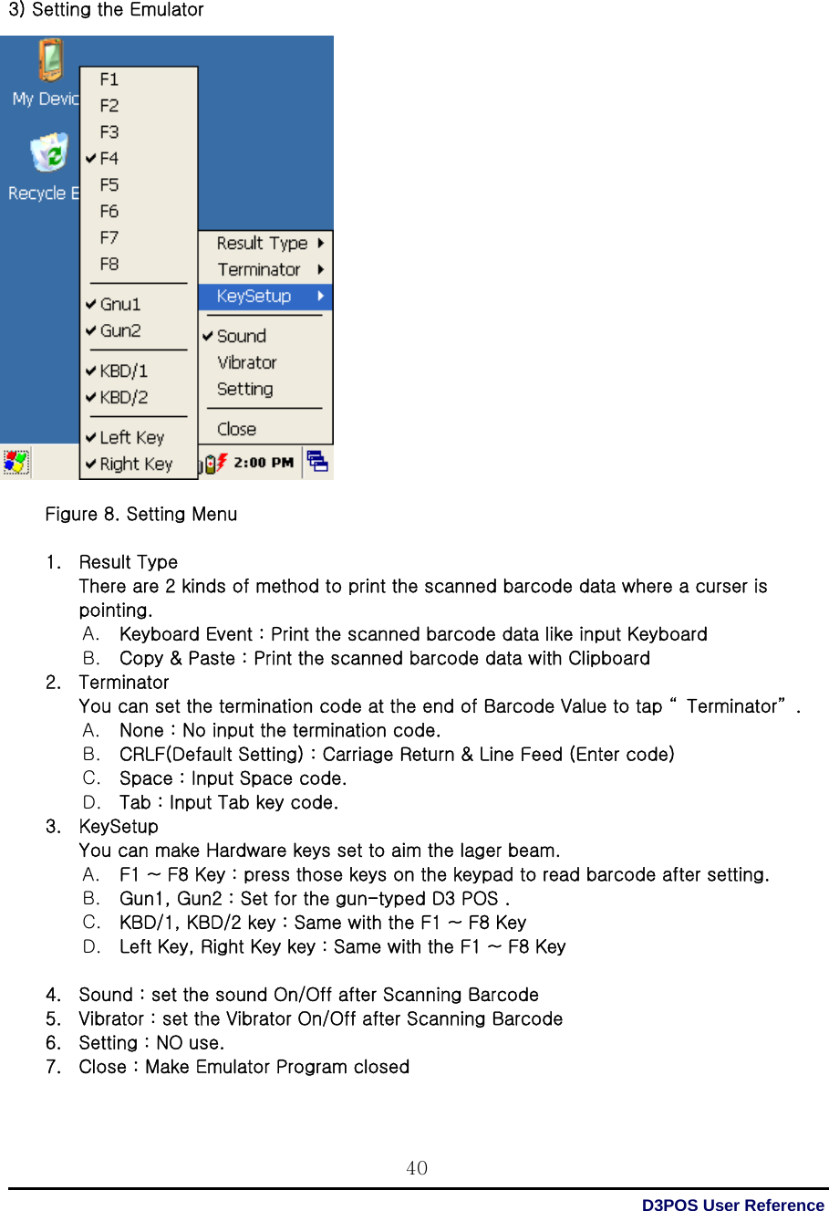  D3POS User Reference 40  3) Setting the Emulator                     Figure 8. Setting Menu  1. Result Type There are 2 kinds of method to print the scanned barcode data where a curser is pointing. A. Keyboard Event : Print the scanned barcode data like input Keyboard   B. Copy &amp; Paste : Print the scanned barcode data with Clipboard 2. Terminator You can set the termination code at the end of Barcode Value to tap “ Terminator” .   A. None : No input the termination code. B. CRLF(Default Setting) : Carriage Return &amp; Line Feed (Enter code)   C. Space : Input Space code. D. Tab : Input Tab key code. 3. KeySetup You can make Hardware keys set to aim the lager beam.   A. F1 ~ F8 Key : press those keys on the keypad to read barcode after setting. B. Gun1, Gun2 : Set for the gun-typed D3 POS . C. KBD/1, KBD/2 key : Same with the F1 ~ F8 Key D. Left Key, Right Key key : Same with the F1 ~ F8 Key  4. Sound : set the sound On/Off after Scanning Barcode   5. Vibrator : set the Vibrator On/Off after Scanning Barcode   6. Setting : NO use. 7. Close : Make Emulator Program closed  