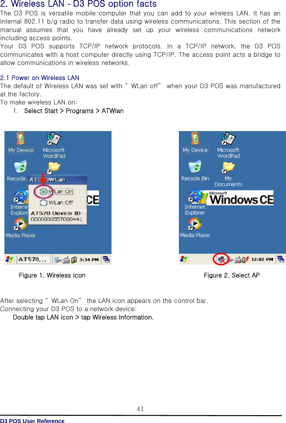   D3 POS User Reference 41 2. Wireless LAN - D3 POS option facts The  D3  POS is  versatile  mobile  computer that  you  can add  to  your  wireless  LAN.  It  has  an internal 802.11 b/g radio to transfer data using wireless communications. This section of the manual  assumes  that  you  have  already  set  up  your  wireless  communications  network including access points. Your  D3  POS  supports  TCP/IP  network  protocols.  In  a  TCP/IP  network,  the  D3  POS communicates with a host computer directly using TCP/IP. The access point acts a bridge to allow communications in wireless networks.  2.1 Power on Wireless LAN   The default of Wireless LAN was set with “ WLan off”  when your D3 POS was manufactured at the factory. To make wireless LAN on: 1. Select Start &gt; Programs &gt; ATWlan                       After selecting “ WLan On”  the LAN icon appears on the control bar. Connecting your D3 POS to a network device: Double tap LAN icon &gt; tap Wireless Information.         Figure 1. Wireless icon Figure 2. Select AP 