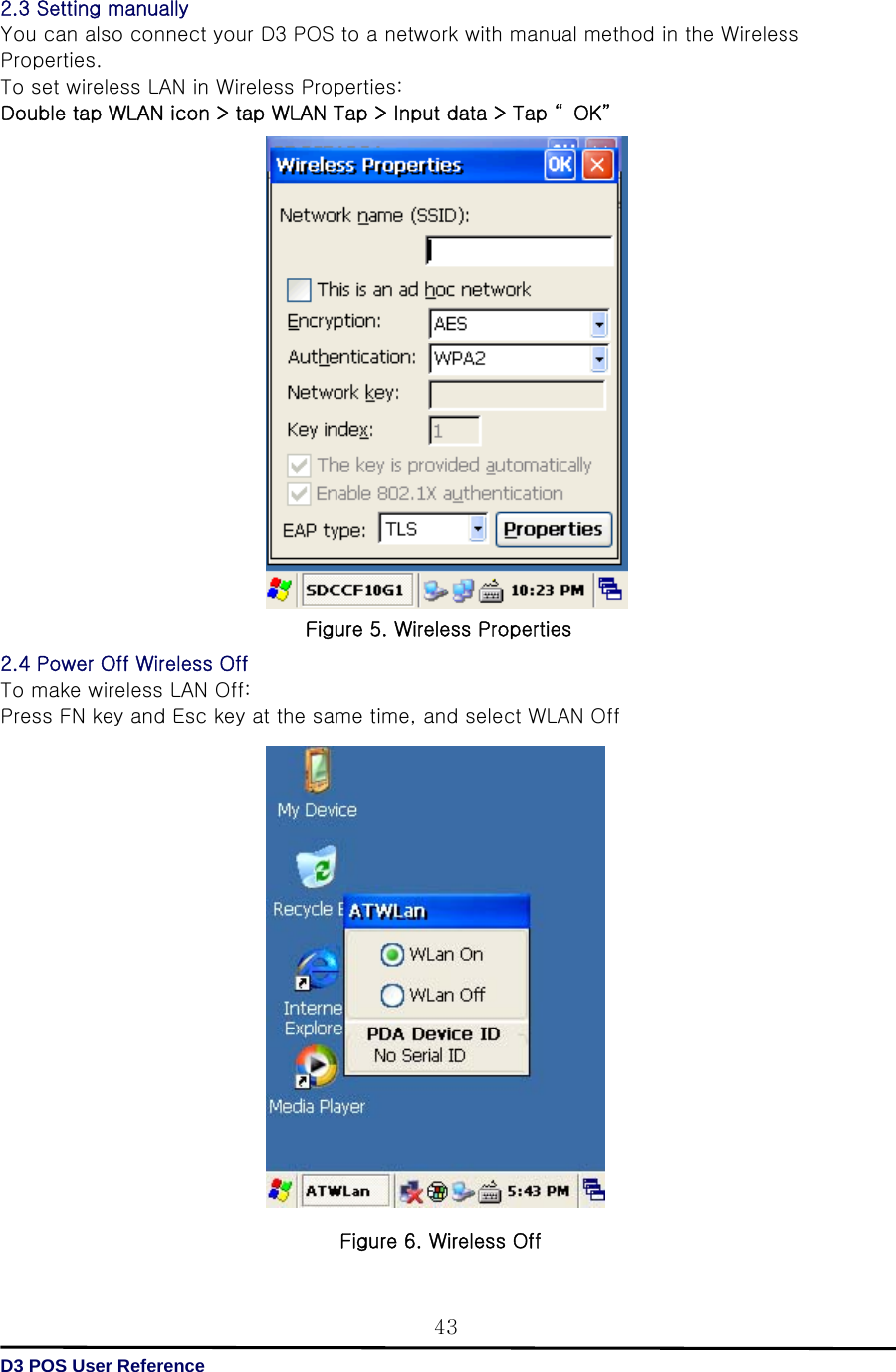   D3 POS User Reference 432.3 Setting manually You can also connect your D3 POS to a network with manual method in the Wireless Properties.   To set wireless LAN in Wireless Properties: Double tap WLAN icon &gt; tap WLAN Tap &gt; Input data &gt; Tap “ OK”                      2.4 Power Off Wireless Off To make wireless LAN Off: Press FN key and Esc key at the same time, and select WLAN Off                    Figure 6. Wireless Off Figure 5. Wireless Properties 