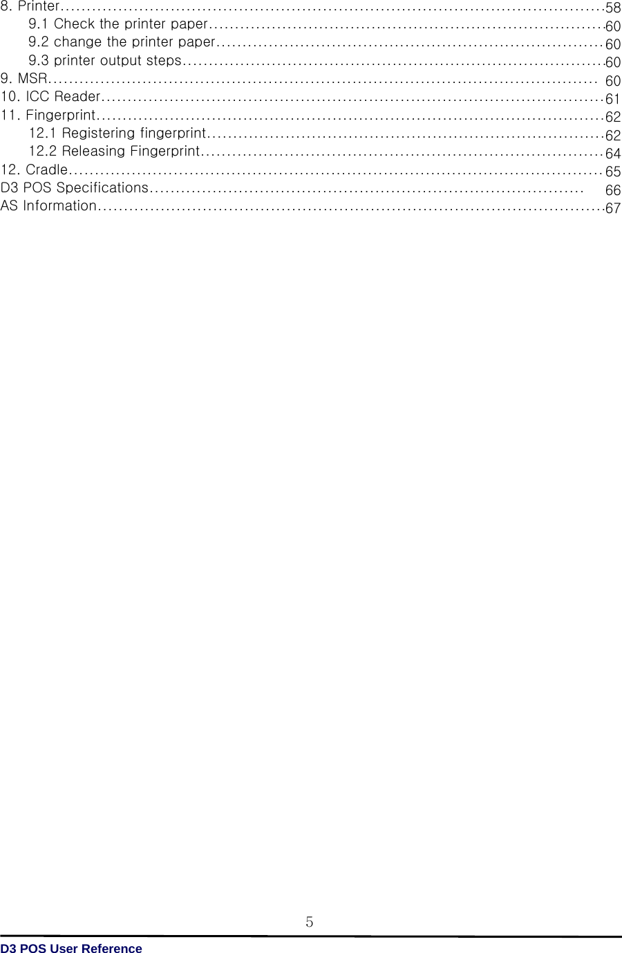   D3 POS User Reference 5586060606061626264656667 8. Printer........................................................................................................         9.1 Check the printer paper............................................................................         9.2 change the printer paper...........................................................................         9.3 printer output steps................................................................................. 9. MSR......................................................................................................... 10. ICC Reader................................................................................................ 11. Fingerprint.................................................................................................         12.1 Registering fingerprint............................................................................         12.2 Releasing Fingerprint............................................................................. 12. Cradle...................................................................................................... D3 POS Specifications................................................................................... AS Information.................................................................................................                                    