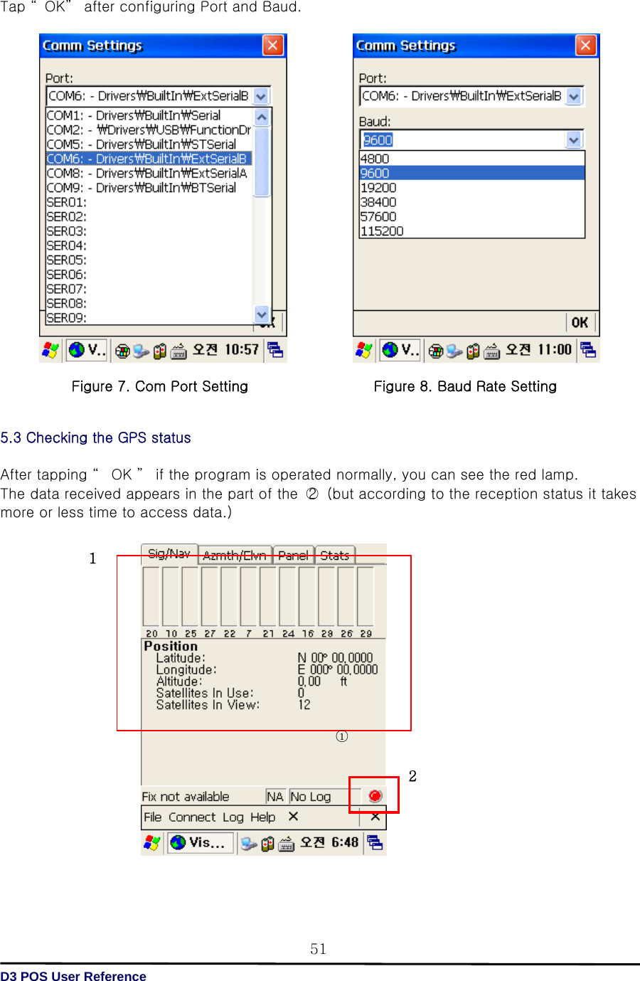   D3 POS User Reference 51Tap “ OK”  after configuring Port and Baud.                                  5.3 Checking the GPS status  After tapping “  OK ”  if the program is operated normally, you can see the red lamp. The data received appears in the part of the  ○2   (but according to the reception status it takes more or less time to access data.)                                                            그림9. GPS  작동  화면   ○1 1 2Figure 7. Com Port Setting Figure 8. Baud Rate Setting 