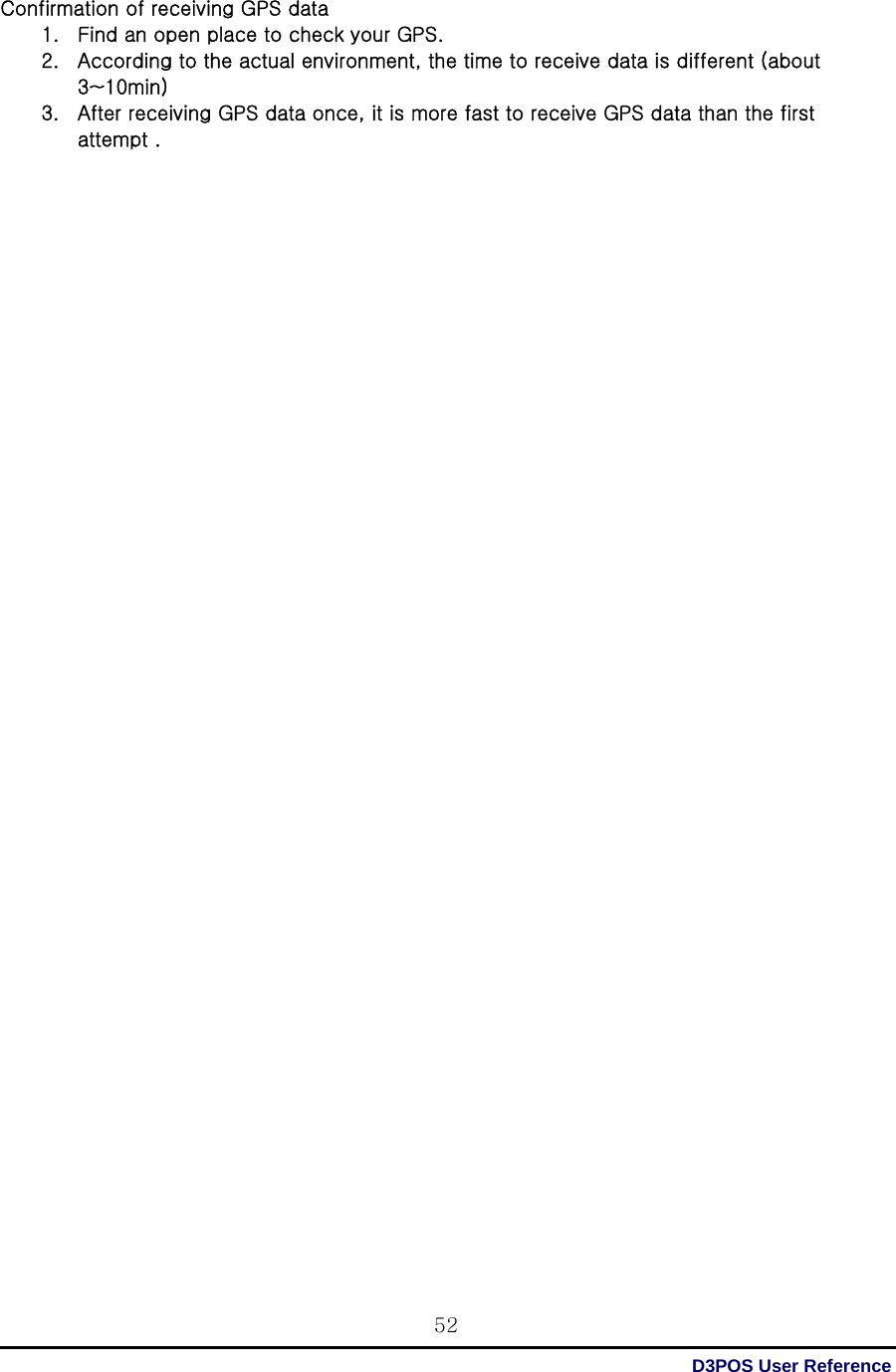 D3POS User Reference 52Confirmation of receiving GPS data 1. Find an open place to check your GPS. 2. According to the actual environment, the time to receive data is different (about 3~10min)   3. After receiving GPS data once, it is more fast to receive GPS data than the first attempt .                                           