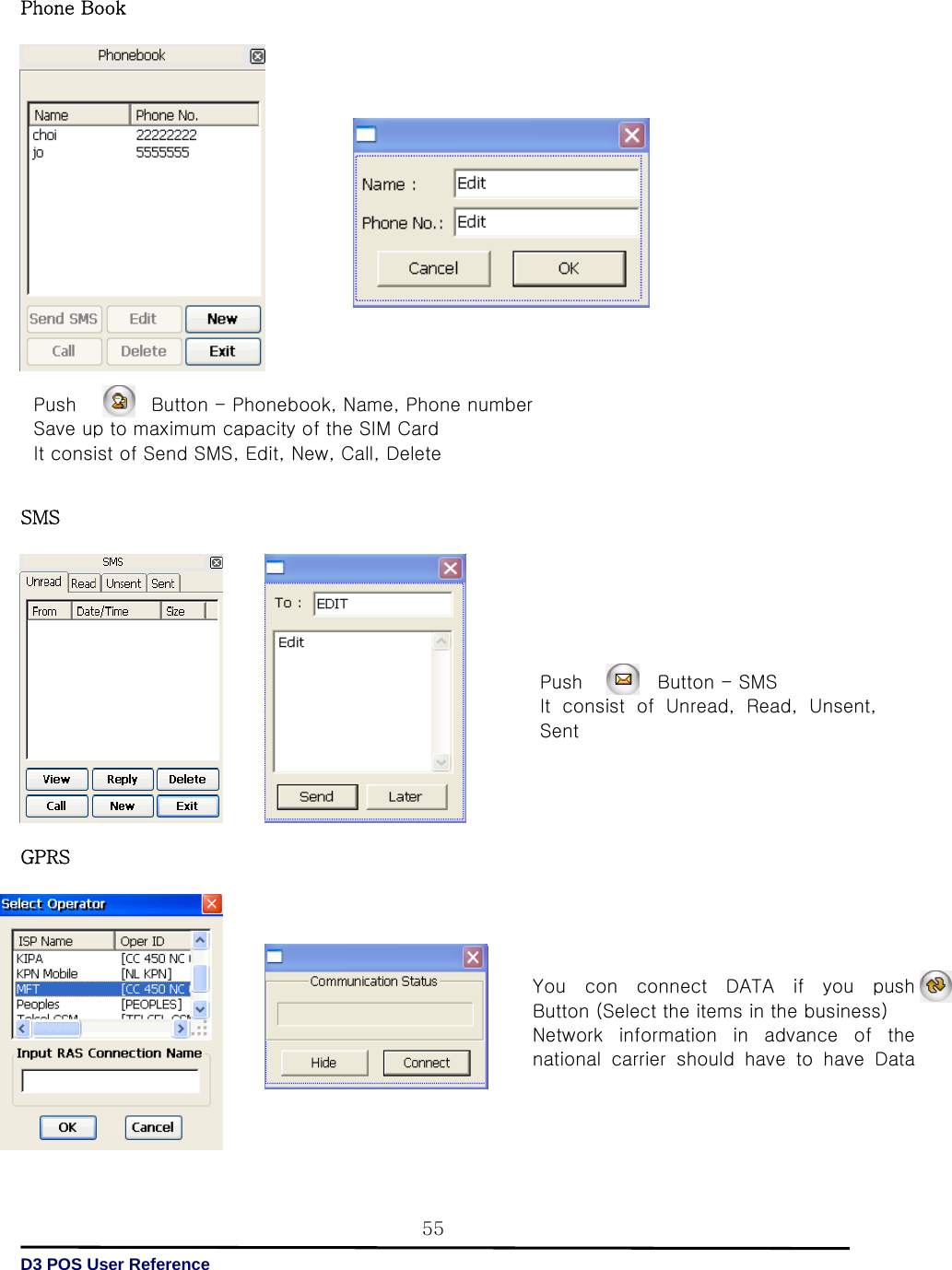   D3 POS User Reference 55Phone Book                      SMS              GPRS               Push                Button - Phonebook, Name, Phone number   Save up to maximum capacity of the SIM Card It consist of Send SMS, Edit, New, Call, Delete   Push        Button - SMS  It  consist  of  Unread,  Read,  Unsent, Sent   You  con  connect  DATA  if  you push   Button (Select the items in the business)   Network  information  in  advance  of  the national  carrier  should  have  to  have  Data 