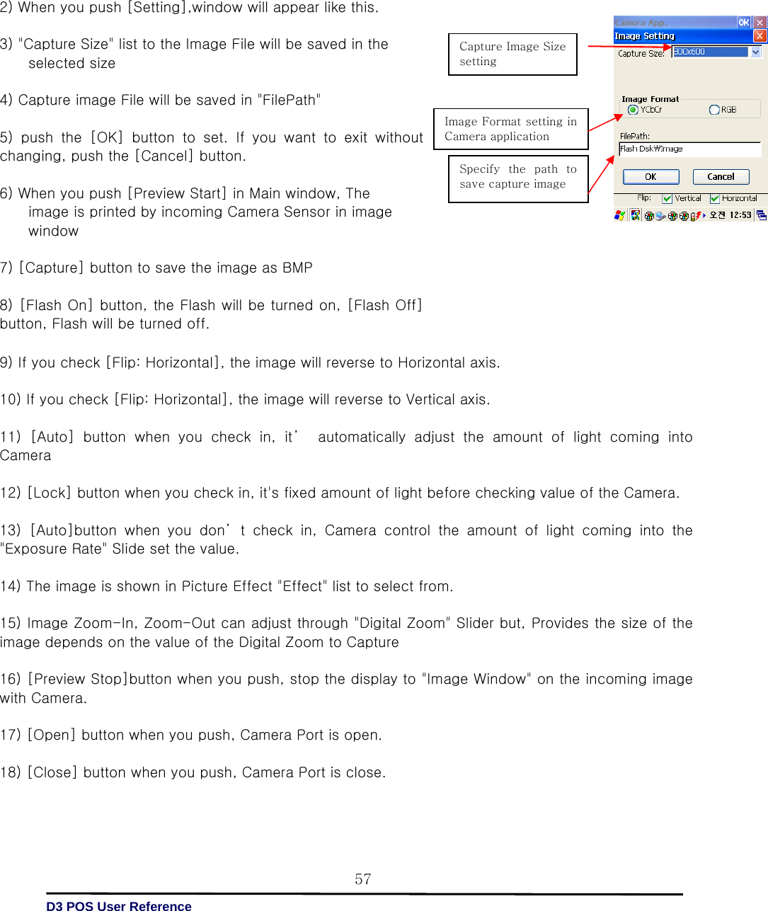   D3 POS User Reference 579) If you check [Flip: Horizontal], the image will reverse to Horizontal axis.    10) If you check [Flip: Horizontal], the image will reverse to Vertical axis.    11) [Auto] button when you check in, it’  automatically adjust the amount of light coming into Camera    12) [Lock] button when you check in, it&apos;s fixed amount of light before checking value of the Camera.  13)  [Auto]button  when  you  don’ t  check  in,  Camera  control  the  amount of light coming into the &quot;Exposure Rate&quot; Slide set the value.    14) The image is shown in Picture Effect &quot;Effect&quot; list to select from.    15) Image Zoom-In, Zoom-Out can adjust through &quot;Digital Zoom&quot; Slider but, Provides the size of the image depends on the value of the Digital Zoom to Capture    16) [Preview Stop]button when you push, stop the display to &quot;Image Window&quot; on the incoming image with Camera.    17) [Open] button when you push, Camera Port is open.    18) [Close] button when you push, Camera Port is close.                          2) When you push [Setting],window will appear like this.    3) &quot;Capture Size&quot; list to the Image File will be saved in the         selected size  4) Capture image File will be saved in &quot;FilePath&quot;    5) push the [OK] button to set. If you want to exit without changing, push the [Cancel] button.    6) When you push [Preview Start] in Main window, The             image is printed by incoming Camera Sensor in image                 window    7) [Capture] button to save the image as BMP  8) [Flash On] button, the Flash will be turned on, [Flash Off] button, Flash will be turned off.      Capture Image Size setting   Image Format setting in Camera application   Specify  the  path  to save capture image   