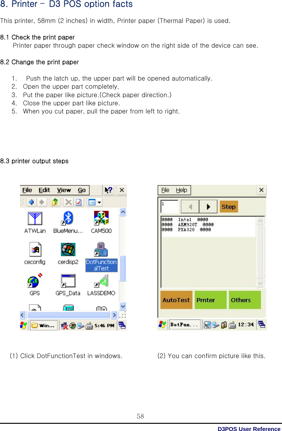  D3POS User Reference 588. Printer –D3 POS option facts  This printer, 58mm (2 inches) in width, Printer paper (Thermal Paper) is used.  8.1 Check the print paper           Printer paper through paper check window on the right side of the device can see.  8.2 Change the print paper  1.   Push the latch up, the upper part will be opened automatically.   2. Open the upper part completely. 3. Put the paper like picture.(Check paper direction.) 4. Close the upper part like picture. 5. When you cut paper, pull the paper from left to right.      8.3 printer output steps                             (1) Click DotFunctionTest in windows.    (2) You can confirm picture like this.   