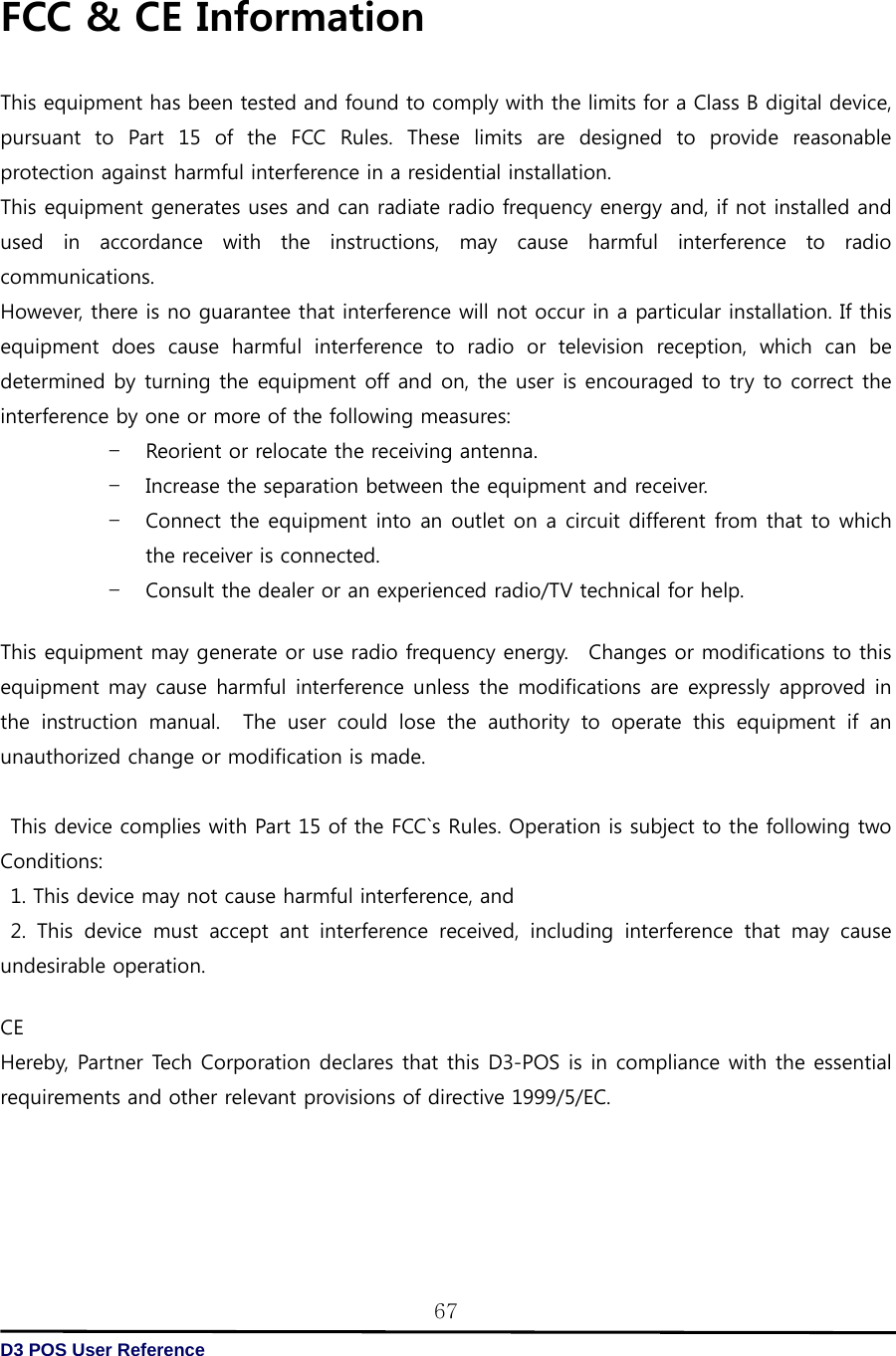   D3 POS User Reference 67FCC &amp; CE Information  This equipment has been tested and found to comply with the limits for a Class B digital device, pursuant  to  Part  15  of  the  FCC  Rules.  These  limits  are  designed  to  provide  reasonable protection against harmful interference in a residential installation.   This equipment generates uses and can radiate radio frequency energy and, if not installed and used  in  accordance  with  the  instructions,  may  cause  harmful  interference  to  radio communications.   However, there is no guarantee that interference will not occur in a particular installation. If this equipment does cause harmful interference to radio or television  reception,  which  can  be determined by turning the equipment off and on, the user is encouraged to try to correct the interference by one or more of the following measures: – Reorient or relocate the receiving antenna. – Increase the separation between the equipment and receiver. – Connect the equipment into an outlet on a circuit different from that to which the receiver is connected. – Consult the dealer or an experienced radio/TV technical for help.         This equipment may generate or use radio frequency energy.  Changes or modifications to this equipment may cause harmful interference unless the modifications are expressly approved in the  instruction  manual.    The  user  could  lose  the  authority  to  operate  this  equipment  if  an unauthorized change or modification is made.      This device complies with Part 15 of the FCC`s Rules. Operation is subject to the following two Conditions:   1. This device may not cause harmful interference, and   2.  This  device  must  accept  ant  interference  received,  including  interference  that  may  cause undesirable operation.  CE Hereby, Partner Tech Corporation declares that this D3-POS is in compliance with the essential requirements and other relevant provisions of directive 1999/5/EC. 
