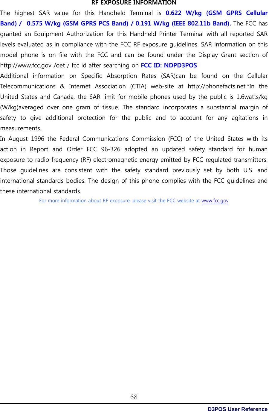  D3POS User Reference 68RF EXPOSURE INFORMATION The  highest  SAR  value  for  this  Handheld  Terminal  is 0.622 W/kg (GSM GPRS Cellular Band) /   0.575 W/kg (GSM GPRS PCS Band) / 0.191 W/kg (IEEE 802.11b Band). The FCC has granted  an Equipment Authorization  for  this Handheld  Printer  Terminal with  all  reported  SAR levels evaluated as in compliance with the FCC RF exposure guidelines. SAR information on this model  phone  is  on  file  with  the  FCC  and  can  be  found  under  the  Display  Grant  section  of http://www.fcc.gov /oet / fcc id after searching on FCC ID: NDPD3POS Additional information on Specific Absorption Rates (SAR)can be found on the Cellular Telecommunications  &amp;  Internet  Association  (CTIA)  web-site  at  http://phonefacts.net.*In  the United States and Canada, the SAR  limit for mobile phones used by the public is 1.6watts/kg (W/kg)averaged  over  one  gram  of  tissue.  The  standard  incorporates a substantial margin of safety to give additional protection for the public and to account for any agitations in measurements. In August 1996 the Federal Communications Commission (FCC) of the  United  States  with  its action  in  Report  and  Order  FCC  96-326  adopted  an  updated  safety  standard  for  human exposure to radio frequency (RF) electromagnetic energy emitted by FCC regulated transmitters. Those guidelines are consistent with the safety standard previously set by both U.S. and international standards bodies. The design of this phone complies with the FCC guidelines and these international standards. For more information about RF exposure, please visit the FCC website at www.fcc.gov    