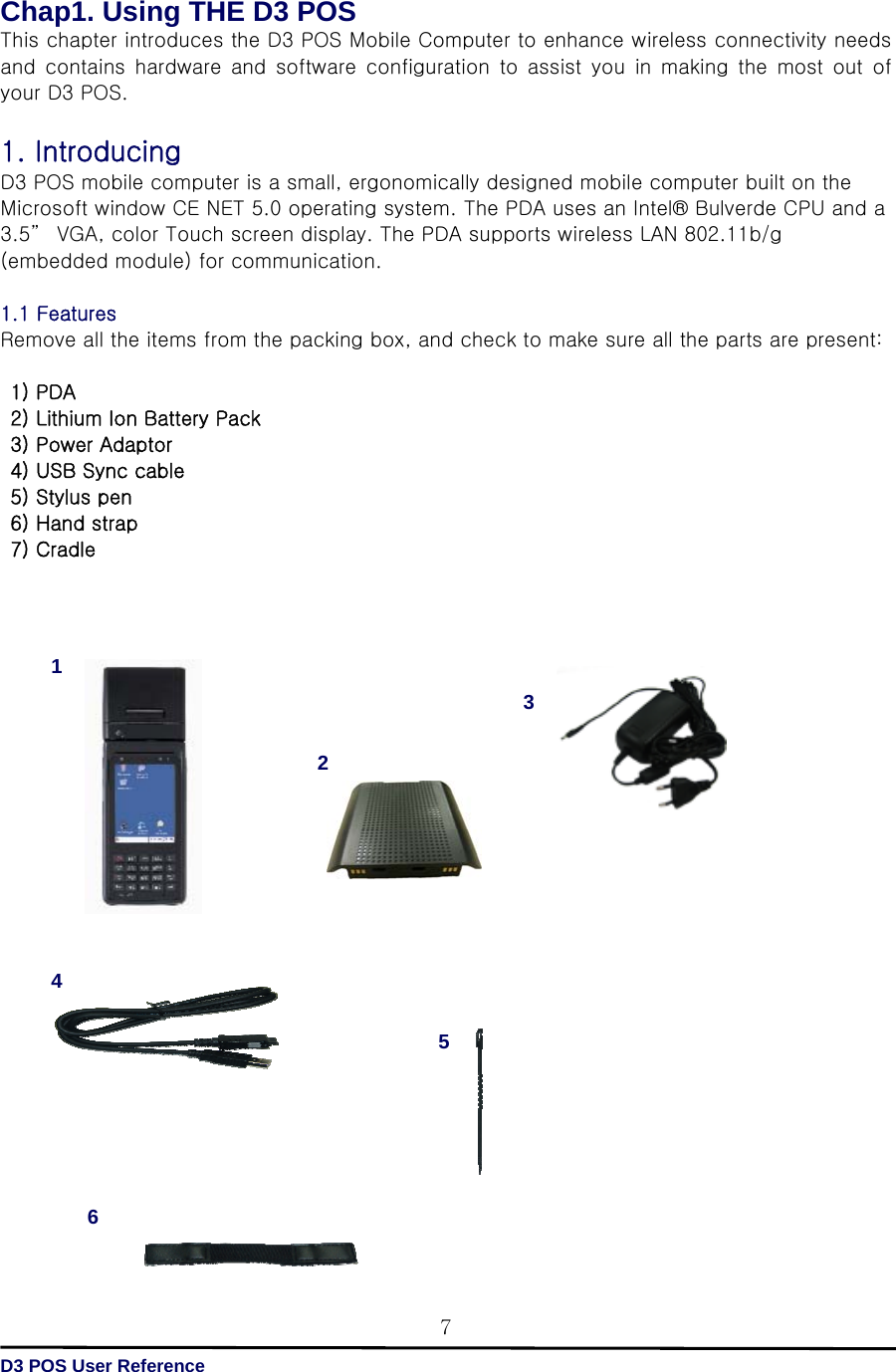   D3 POS User Reference 7Chap1. Using THE D3 POS This chapter introduces the D3 POS Mobile Computer to enhance wireless connectivity needs and  contains  hardware  and  software  configuration  to  assist  you  in  making  the  most  out  of your D3 POS.  1. Introducing   D3 POS mobile computer is a small, ergonomically designed mobile computer built on the Microsoft window CE NET 5.0 operating system. The PDA uses an Intel® Bulverde CPU and a 3.5”  VGA, color Touch screen display. The PDA supports wireless LAN 802.11b/g (embedded module) for communication.  1.1 Features   Remove all the items from the packing box, and check to make sure all the parts are present:   1) PDA   2) Lithium Ion Battery Pack   3) Power Adaptor   4) USB Sync cable  5) Stylus pen   6) Hand strap  7) Cradle                                 4 12 536 