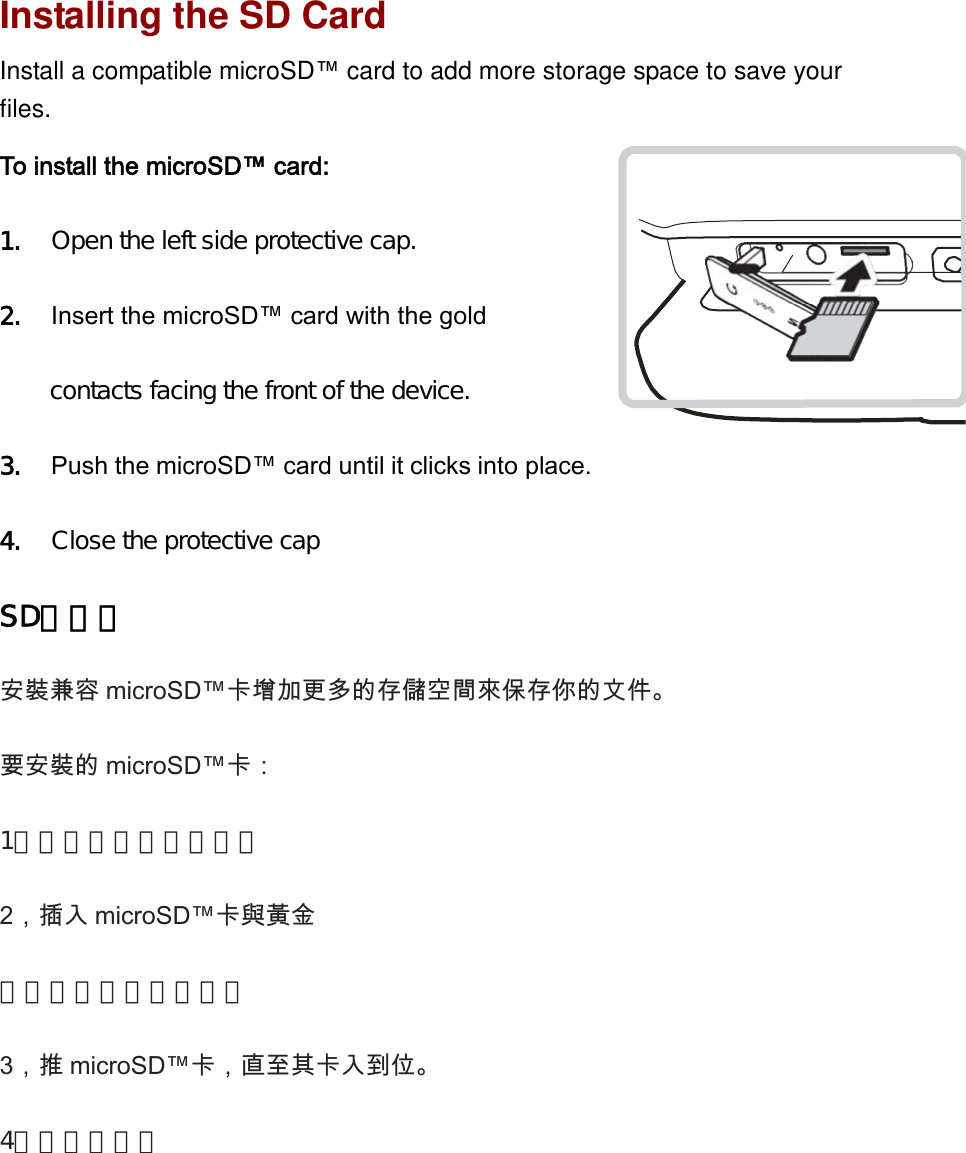 Installing the SD CardInstall a compatible microSD™card to add more storage space to save yourfiles.To install the microSD™ card: 1. Open the left side protective cap.2. Insert the microSD™ card with the gold contacts facing the front of the device.3. Push the microSD™ card until it clicks into place.4. Close the protective capSD卡安裝安裝兼容 microSD™卡增加更多的存儲空間來保存你的文件。   要安裝的 microSD™卡：   1，打開左側的保護蓋。2，插入 microSD™卡與黃金   觸點朝向設備的前部。3，推 microSD™卡，直至其卡入到位。   4，合上保護蓋