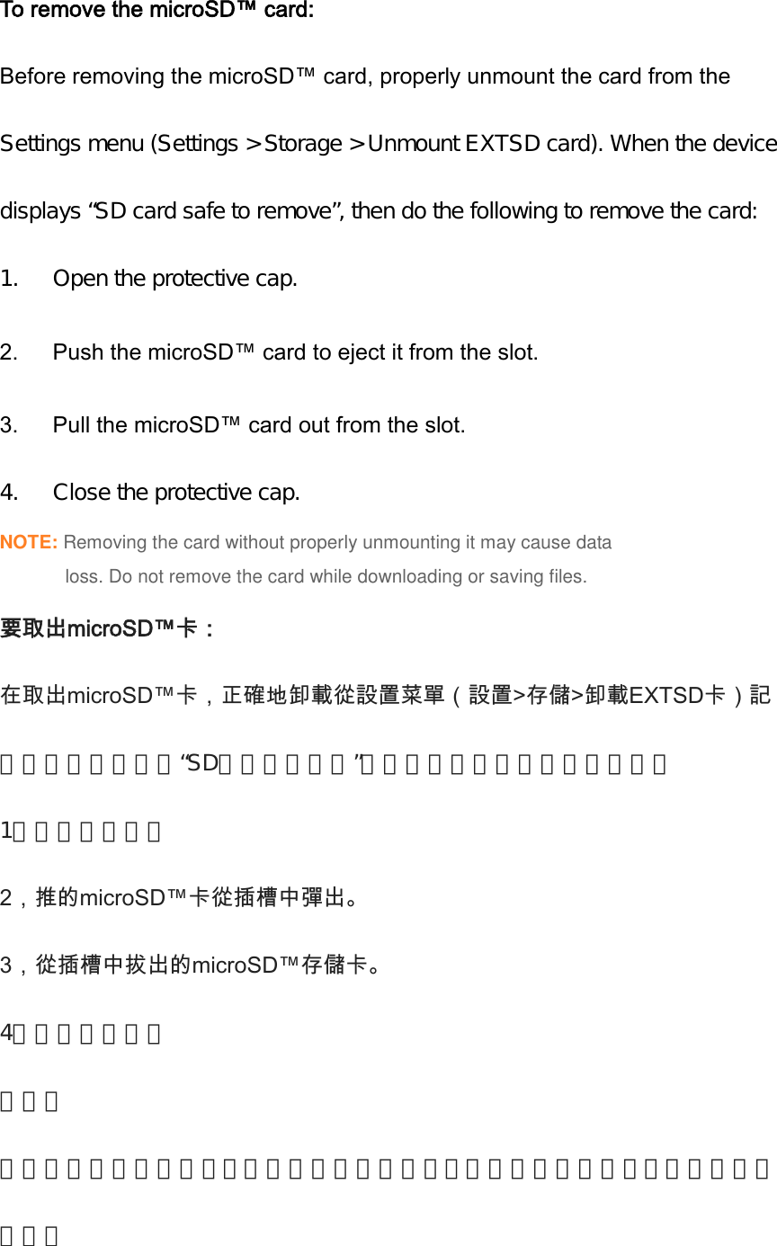 To remove the microSD™ card: Before removing the microSD™ card, properly unmount the card from the Settings menu (Settings &gt; Storage &gt; Unmount EXTSD card). When the devicedisplays “SD card safe to remove”, then do the following to remove the card:1. Open the protective cap.2.    Push the microSD™ card to eject it from the slot. 3.    Pull the microSD™ card out from the slot. 4. Close the protective cap.NOTE: Removing the card without properly unmounting it may cause dataloss. Do not remove the card while downloading or saving files.要取出microSD™卡：在取出microSD™卡，正確地卸載從設置菜單（設置&gt;存儲&gt;卸載EXTSD卡）記憶卡。當設備顯示“SD卡已安全移除”，然後執行以下操作以取出卡：1，打開保護蓋。2，推的microSD™卡從插槽中彈出。   3，從插槽中拔出的microSD™存儲卡。   4，合上保護蓋。注意：刪除該卡沒有正確卸載，可能會導致數據丟失。在下載或保存文件，不要取出存儲卡。