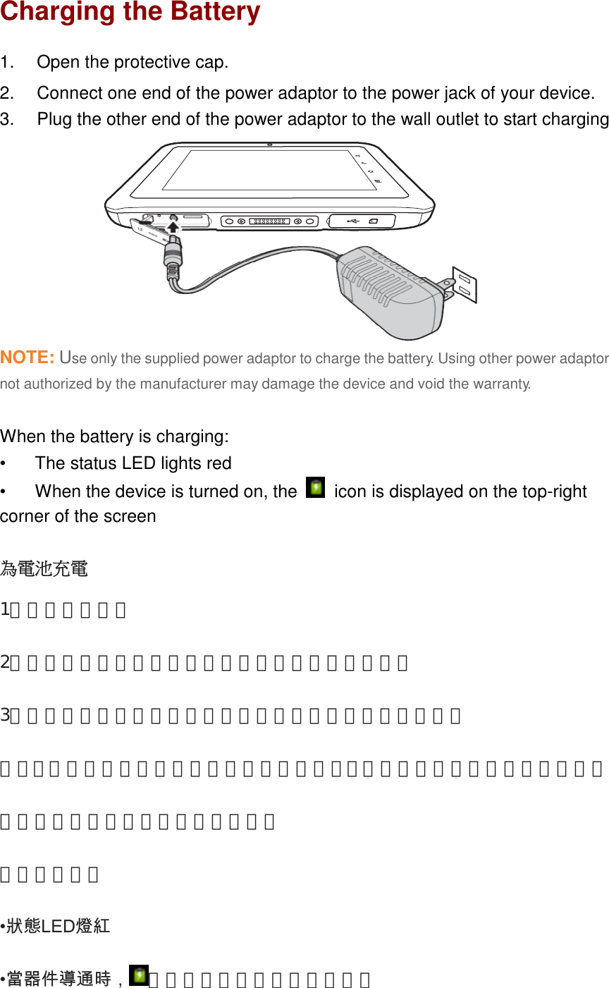 ENGLISHCharging the Battery1. Open the protective cap.2. Connect one end of the power adaptor to the power jack of your device.3. Plug the other end of the power adaptor to the wall outlet to start chargingNOTE: Use only the supplied power adaptor to charge the battery. Using other power adaptornot authorized by the manufacturer may damage the device and void the warranty.When the battery is charging:• The status LED lights red• When the device is turned on, the icon is displayed on the top-rightcorner of the screen為電池充電1，打開保護蓋。2，將電源適配器的一端連接到您的設備的電源插孔。3，將電源適配器的另一端連接到牆上的電源插座，開始充電注意：只能使用附帶的電源適配器給電池充電。使用未經製造商授權的其他電源適配器可能會損壞設備的保修失效。當電池充電：•狀態LED燈紅   •當器件導通時， 被顯示在屏幕的右上角的圖標