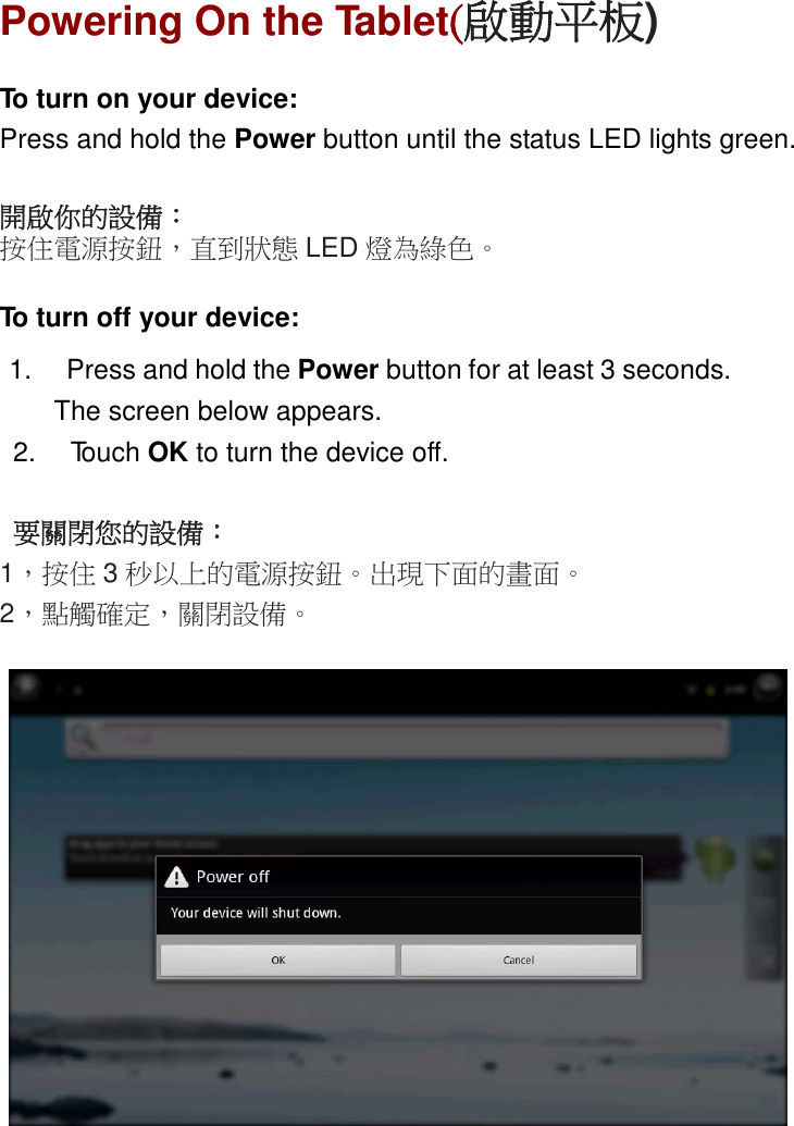 ENGLISHPowering On the Tablet(啟動平板)To turn on your device:Press and hold the Power button until the status LED lights green.開啟你的設備：按住電源按鈕，直到狀態 LED 燈為綠色。To turn off your device:1. Press and hold the Power button for at least 3 seconds.The screen below appears.2. Touch OK to turn the device off.要關閉您的設備：1，按住 3秒以上的電源按鈕。出現下面的畫面。2，點觸確定，關閉設備。