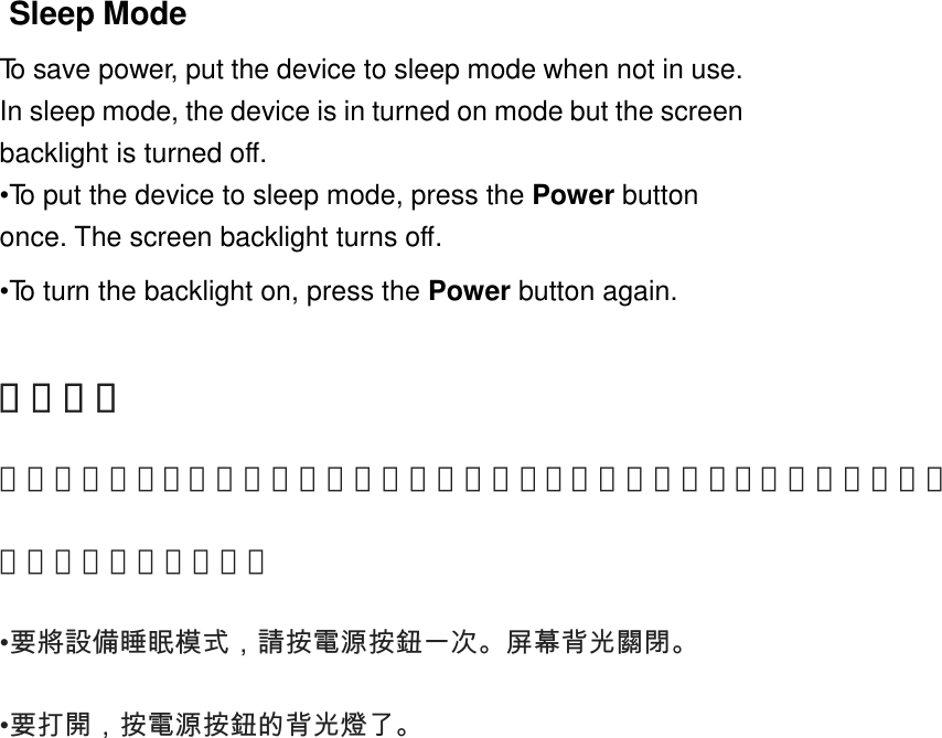 Sleep ModeTo save power, put the device to sleep mode when not in use.In sleep mode, the device is in turned on mode but the screenbacklight is turned off.•To put the device to sleep mode, press the Power buttononce. The screen backlight turns off.•To turn the backlight on, press the Power button again.睡眠模式為了節省功率，把該設備的睡眠模式時未使用。在睡眠模式中，該設備在開啟模式，但屏幕背光關閉。•要將設備睡眠模式，請按電源按鈕一次。屏幕背光關閉。   •要打開，按電源按鈕的背光燈了。   