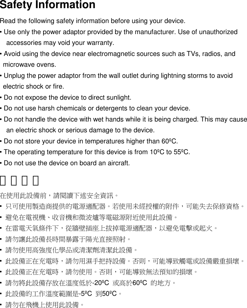 Safety InformationRead the following safety information before using your device.• Use only the power adaptor provided by the manufacturer. Use of unauthorizedaccessories may void your warranty.• Avoid using the device near electromagnetic sources such as TVs, radios, andmicrowave ovens.• Unplug the power adaptor from the wall outlet during lightning storms to avoidelectric shock or fire.• Do not expose the device to direct sunlight.• Do not use harsh chemicals or detergents to clean your device.• Do not handle the device with wet hands while it is being charged. This may causean electric shock or serious damage to the device.• Do not store your device in temperatures higher than 60ºC.• The operating temperature for this device is from 10ºC to 55ºC.• Do not use the device on board an aircraft.安全資訊在使用此設備前，請閱讀下述安全資訊。•只可使用製造商提供的電源適配器。若使用未經授權的附件，可能失去保修資格。•避免在電視機、收音機和微波爐等電磁源附近使用此設備。•在雷電天氣條件下，從牆壁插座上拔掉電源適配器，以避免電擊或起火。•請勿讓此設備長時間暴露于陽光直接照射。•請勿使用高強度化學品或清潔劑清潔此設備。•此設備正在充電時，請勿用濕手把持設備。否則，可能導致觸電或設備嚴重損壞。•此設備正在充電時，請勿使用。否則，可能導致無法預知的損壞。•請勿將此設備存放在溫度低於-20ºC 或高於60ºC 的地方。•此設備的工作溫度範圍是-5ºC 到50ºC。•請勿在飛機上使用此設備。簡體中文