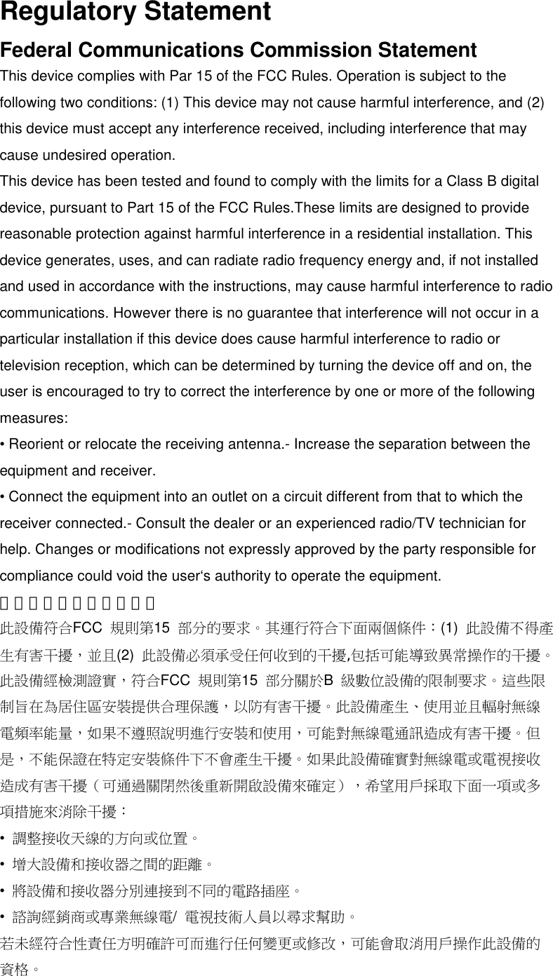 Regulatory StatementFederal Communications Commission StatementThis device complies with Par 15 of the FCC Rules. Operation is subject to thefollowing two conditions: (1) This device may not cause harmful interference, and (2)this device must accept any interference received, including interference that maycause undesired operation.This device has been tested and found to comply with the limits for a Class B digitaldevice, pursuant to Part 15 of the FCC Rules.These limits are designed to providereasonable protection against harmful interference in a residential installation. Thisdevice generates, uses, and can radiate radio frequency energy and, if not installedand used in accordance with the instructions, may cause harmful interference to radiocommunications. However there is no guarantee that interference will not occur in aparticular installation if this device does cause harmful interference to radio ortelevision reception, which can be determined by turning the device off and on, theuser is encouraged to try to correct the interference by one or more of the followingmeasures:• Reorient or relocate the receiving antenna.- Increase the separation between theequipment and receiver.• Connect the equipment into an outlet on a circuit different from that to which thereceiver connected.- Consult the dealer or an experienced radio/TV technician forhelp. Changes or modifications not expressly approved by the party responsible forcompliance could void the user‘s authority to operate the equipment.美國聯邦通訊委員會聲明此設備符合FCC 規則第15 部分的要求。其運行符合下面兩個條件：(1) 此設備不得產生有害干擾，並且(2) 此設備必須承受任何收到的干擾,包括可能導致異常操作的干擾。此設備經檢測證實，符合FCC 規則第15 部分關於B級數位設備的限制要求。這些限制旨在為居住區安裝提供合理保護，以防有害干擾。此設備產生、使用並且輻射無線電頻率能量，如果不遵照說明進行安裝和使用，可能對無線電通訊造成有害干擾。但是，不能保證在特定安裝條件下不會產生干擾。如果此設備確實對無線電或電視接收造成有害干擾（可通過關閉然後重新開啟設備來確定），希望用戶採取下面一項或多項措施來消除干擾：•調整接收天線的方向或位置。•增大設備和接收器之間的距離。•將設備和接收器分別連接到不同的電路插座。•諮詢經銷商或專業無線電/電視技術人員以尋求幫助。若未經符合性責任方明確許可而進行任何變更或修改，可能會取消用戶操作此設備的資格。