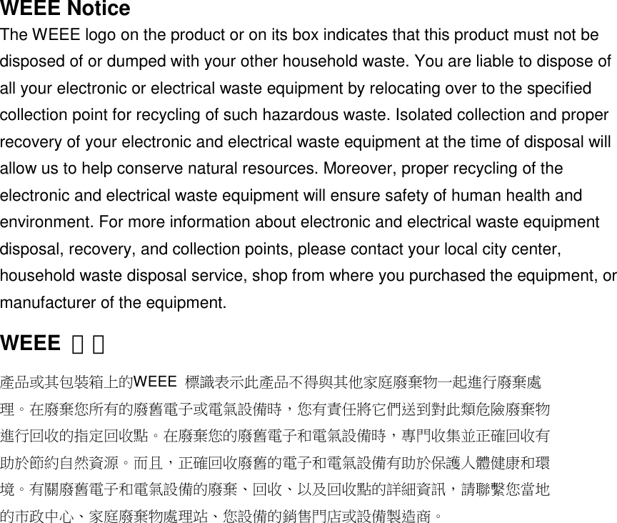 WEEE NoticeThe WEEE logo on the product or on its box indicates that this product must not bedisposed of or dumped with your other household waste. You are liable to dispose ofall your electronic or electrical waste equipment by relocating over to the specifiedcollection point for recycling of such hazardous waste. Isolated collection and properrecovery of your electronic and electrical waste equipment at the time of disposal willallow us to help conserve natural resources. Moreover, proper recycling of theelectronic and electrical waste equipment will ensure safety of human health andenvironment. For more information about electronic and electrical waste equipmentdisposal, recovery, and collection points, please contact your local city center,household waste disposal service, shop from where you purchased the equipment, ormanufacturer of the equipment.WEEE 聲明產品或其包裝箱上的WEEE 標識表示此產品不得與其他家庭廢棄物一起進行廢棄處理。在廢棄您所有的廢舊電子或電氣設備時，您有責任將它們送到對此類危險廢棄物進行回收的指定回收點。在廢棄您的廢舊電子和電氣設備時，專門收集並正確回收有助於節約自然資源。而且，正確回收廢舊的電子和電氣設備有助於保護人體健康和環境。有關廢舊電子和電氣設備的廢棄、回收、以及回收點的詳細資訊，請聯繫您當地的市政中心、家庭廢棄物處理站、您設備的銷售門店或設備製造商。