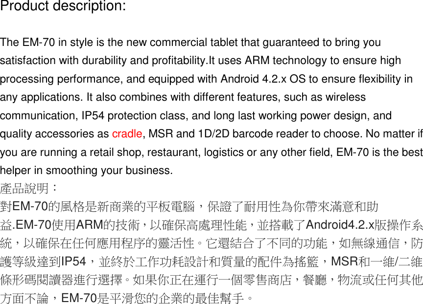 Product description:The EM-70 in style is the new commercial tablet that guaranteed to bring yousatisfaction with durability and profitability.It uses ARM technology to ensure highprocessing performance, and equipped with Android 4.2.x OS to ensure flexibility inany applications. It also combines with different features, such as wirelesscommunication, IP54 protection class, and long last working power design, andquality accessories as cradle, MSR and 1D/2D barcode reader to choose. No matter ifyou are running a retail shop, restaurant, logistics or any other field, EM-70 is the besthelper in smoothing your business.產品說明：對EM-70的風格是新商業的平板電腦，保證了耐用性為你帶來滿意和助益.EM-70使用ARM的技術，以確保高處理性能，並搭載了Android4.2.x版操作系統，以確保在任何應用程序的靈活性。它還結合了不同的功能，如無線通信，防護等級達到IP54，並終於工作功耗設計和質量的配件為搖籃，MSR和一維/二維條形碼閱讀器進行選擇。如果你正在運行一個零售商店，餐廳，物流或任何其他方面不論，EM-70是平滑您的企業的最佳幫手。體中文