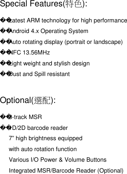 Special Features(特色):Latest ARM technology for high performanceAndroid 4.x Operating SystemAuto rotating display (portrait or landscape)NFC 13.56MHzLight weight and stylish designDust and Spill resistantOptional(選配):3-track MSR1D/2D barcode reader7” high brightness equippedwith auto rotation functionVarious I/O Power &amp; Volume ButtonsIntegrated MSR/Barcode Reader (Optional)