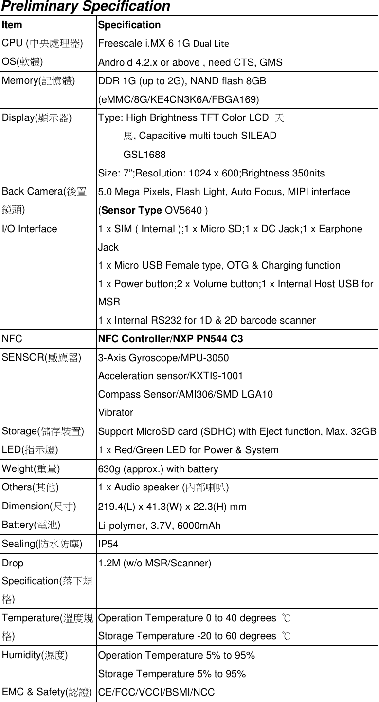 Preliminary SpecificationItem SpecificationCPU (中央處理器)Freescale i.MX 6 1G Dual LiteOS(軟體)Android 4.2.x or above , need CTS, GMSMemory(記憶體)DDR 1G (up to 2G), NAND flash 8GB(eMMC/8G/KE4CN3K6A/FBGA169)Display(顯示器) Type: High Brightness TFT Color LCD 天馬, Capacitive multi touch SILEADGSL1688Size: 7”;Resolution: 1024 x 600;Brightness 350nitsBack Camera(後置鏡頭)5.0 Mega Pixels, Flash Light, Auto Focus, MIPI interface(Sensor Type OV5640 )I/O Interface 1 x SIM ( Internal );1 x Micro SD;1 x DC Jack;1 x EarphoneJack1 x Micro USB Female type, OTG &amp; Charging function1 x Power button;2 x Volume button;1 x Internal Host USB forMSR1 x Internal RS232 for 1D &amp; 2D barcode scannerNFC NFC Controller/NXP PN544 C3SENSOR(感應器)3-Axis Gyroscope/MPU-3050Acceleration sensor/KXTI9-1001Compass Sensor/AMI306/SMD LGA10VibratorStorage(儲存裝置)Support MicroSD card (SDHC) with Eject function, Max. 32GBLED(指示燈)1 x Red/Green LED for Power &amp; SystemWeight(重量)630g (approx.) with batteryOthers(其他) 1 x Audio speaker (內部喇叭)Dimension(尺寸)219.4(L) x 41.3(W) x 22.3(H) mmBattery(電池)Li-polymer, 3.7V, 6000mAhSealing(防水防塵)IP54DropSpecification(落下規格)1.2M (w/o MSR/Scanner)Temperature(溫度規格)Operation Temperature 0 to 40 degrees ℃Storage Temperature -20 to 60 degrees ℃Humidity(濕度)Operation Temperature 5% to 95%Storage Temperature 5% to 95%EMC &amp; Safety(認證)CE/FCC/VCCI/BSMI/NCC