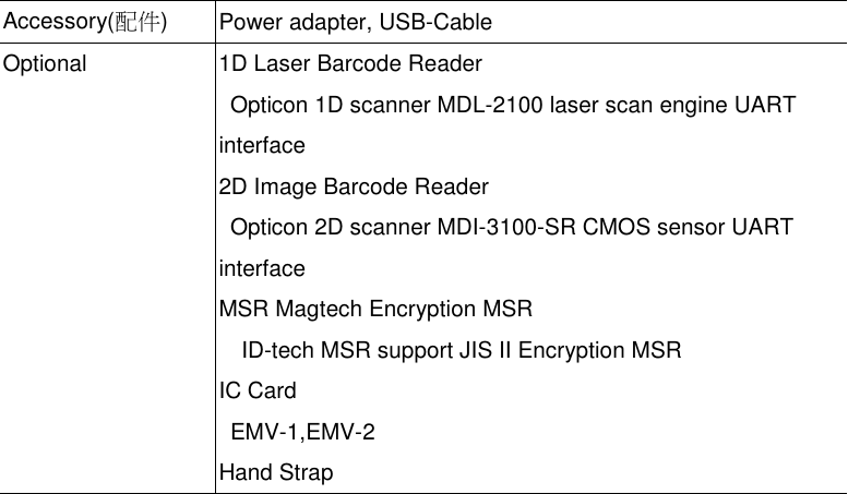 Accessory(配件)Power adapter, USB-CableOptional 1D Laser Barcode ReaderOpticon 1D scanner MDL-2100 laser scan engine UARTinterface2D Image Barcode ReaderOpticon 2D scanner MDI-3100-SR CMOS sensor UARTinterfaceMSR Magtech Encryption MSRID-tech MSR support JIS II Encryption MSRIC CardEMV-1,EMV-2Hand Strap