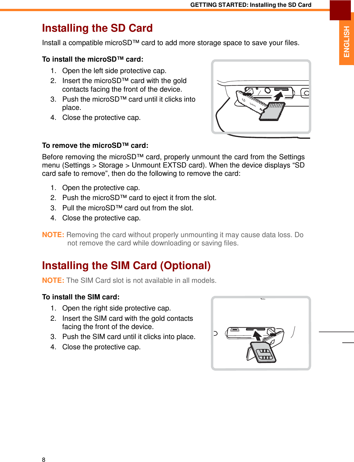 8 GETTING STARTED: Installing the SD Card   ENGLISH Installing the SD Card  Install a compatible microSD™ card to add more storage space to save your files.  To install the microSD™ card:  1.   Open the left side protective cap. 2.   Insert the microSD™ card with the gold contacts facing the front of the device. 3.   Push the microSD™ card until it clicks into place. 4.   Close the protective cap.    To remove the microSD™ card:  Before removing the microSD™ card, properly unmount the card from the Settings menu (Settings &gt; Storage &gt; Unmount EXTSD card). When the device displays “SD card safe to remove”, then do the following to remove the card:  1.   Open the protective cap. 2.   Push the microSD™ card to eject it from the slot. 3.   Pull the microSD™ card out from the slot. 4.   Close the protective cap.  NOTE: Removing the card without properly unmounting it may cause data loss. Do not remove the card while downloading or saving files.   Installing the SIM Card (Optional)  NOTE: The SIM Card slot is not available in all models.  To install the SIM card:  1.   Open the right side protective cap. 2.   Insert the SIM card with the gold contacts facing the front of the device. 3.   Push the SIM card until it clicks into place. 4.   Close the protective cap. 